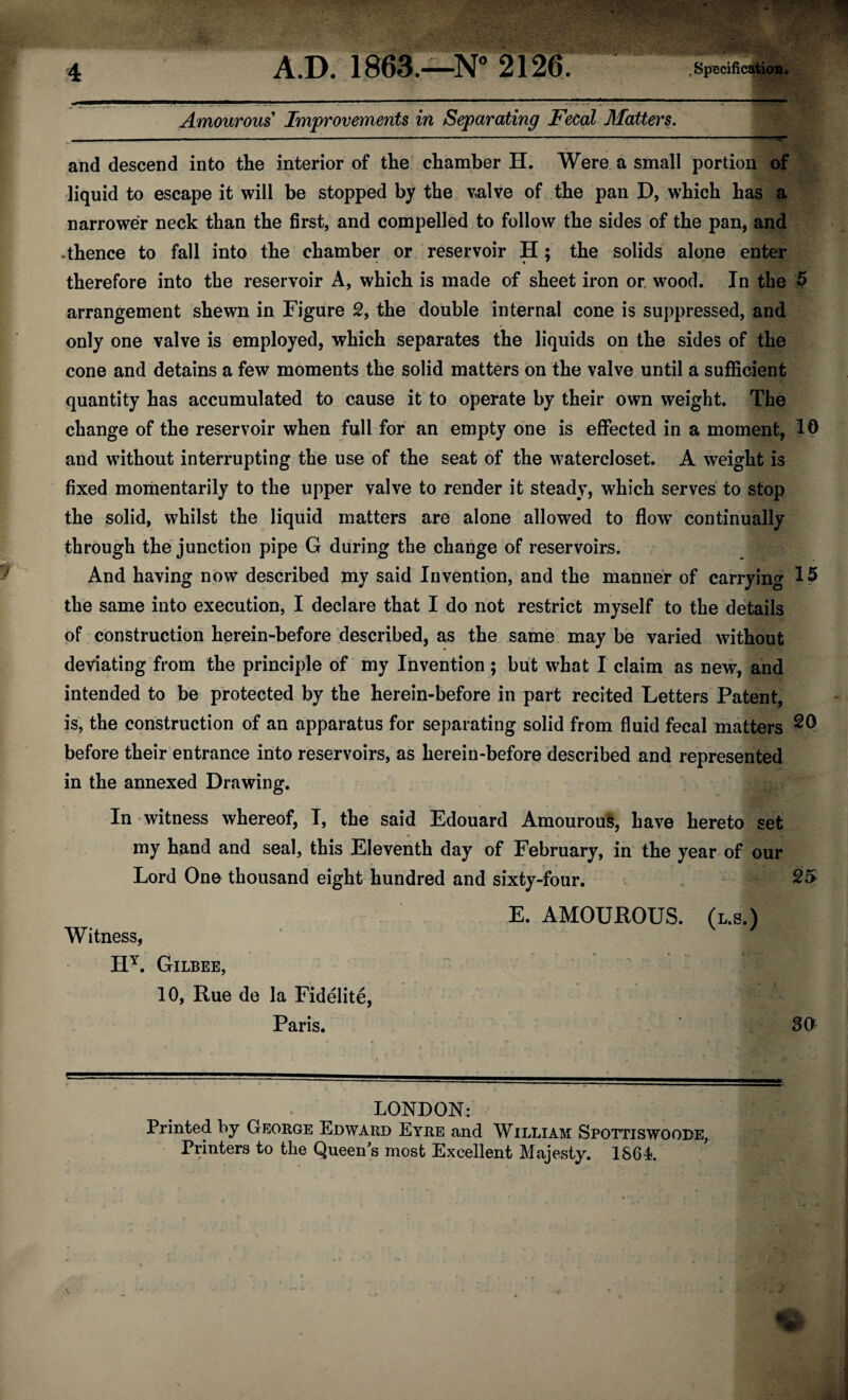 Amourous Improvements in Separating Fecal Matters. and descend into the interior of the chamber H. Were a small portion of liquid to escape it will be stopped by the valve of the pan D, which has a narrower neck than the first, and compelled to follow the sides of the pan, and -thence to fall into the chamber or reservoir H; the solids alone enter therefore into the reservoir A, which is made of sheet iron or wood. In the 5 arrangement shewn in Figure 2, the double internal cone is suppressed, and only one valve is employed, which separates the liquids on the sides of the cone and detains a few moments the solid matters on the valve until a sufficient quantity has accumulated to cause it to operate by their own weight. The change of the reservoir when full for an empty one is effected in a moment, 10 and without interrupting the use of the seat of the watercloset. A weight is fixed momentarily to the upper valve to render it steady, which serves to stop the solid, whilst the liquid matters are alone allowed to flowT continually through the junction pipe G during the change of reservoirs. And having now described my said Invention, and the manner of carrying 15 the same into execution, I declare that I do not restrict myself to the details of construction herein-before described, as the same may be varied without deviating from the principle of my Invention ; but what I claim as new, and intended to be protected by the herein-before in part recited Letters Patent, is, the construction of an apparatus for separating solid from fluid fecal matters 20 before their entrance into reservoirs, as herein-before described and represented in the annexed Drawing. In witness whereof, I, the said Edouard Amourous, have hereto set my hand and seal, this Eleventh day of February, in the year of our Lord One thousand eight hundred and sixty-four. 25 E. AMOUROUS. (l.s.) Witness, HY. Gilbee, 10, Rue de la Fidelite, Paris. 30 — —-— -— ■■■ LONDON: Printed by George Edward Eyre and William Spottiswoobe, Printers to the Queen’s most Excellent Majesty. 1864.