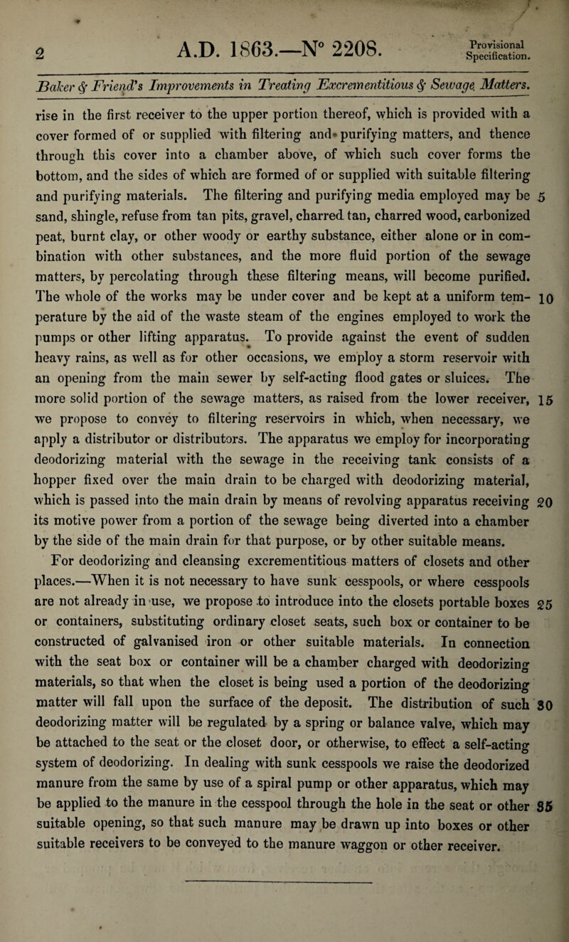 Provisional Baker <Sf Friend's Improvements in Treating Excrementitious df Sewage. Matters. rise in the first receiver to the upper portion thereof, which is provided with a cover formed of or supplied with filtering and* purifying matters, and thence through this cover into a chamber above, of which such cover forms the bottom, and the sides of which are formed of or supplied with suitable filtering and purifying materials. The filtering and purifying media employed may be 5 sand, shingle, refuse from tan pits, gravel, charred tan, charred wood, carbonized peat, burnt clay, or other woody or earthy substance, either alone or in com¬ bination with other substances, and the more fluid portion of the sewage matters, by percolating through these filtering means, will become purified. The whole of the works may be under cover and be kept at a uniform tern- 10 perature by the aid of the waste steam of the engines employed to work the pumps or other lifting apparatus. To provide against the event of sudden heavy rains, as well as for other occasions, we employ a storm reservoir with an opening from the main sewer by self-acting flood gates or sluices. The more solid portion of the sewage matters, as raised from the lower receiver, 15 we propose to convey to filtering reservoirs in which, when necessary, we apply a distributor or distributors. The apparatus we employ for incorporating deodorizing material with the sewage in the receiving tank consists of a hopper fixed over the main drain to be charged with deodorizing material, which is passed into the main drain by means of revolving apparatus receiving 20 its motive power from a portion of the sewage being diverted into a chamber by the side of the main drain for that purpose, or by other suitable means. For deodorizing and cleansing excrementitious matters of closets and other places.—When it is not necessary to have sunk cesspools, or where cesspools are not already in use, we propose to introduce into the closets portable boxes 25 or containers, substituting ordinary closet seats, such box or container to be constructed of galvanised iron or other suitable materials. In connection with the seat box or container will be a chamber charged with deodorizing materials, so that when the closet is being used a portion of the deodorizing matter will fall upon the surface of the deposit. The distribution of such 80 deodorizing matter will be regulated by a spring or balance valve, which may be attached to the seat or the closet door, or otherwise, to effect a self-acting system of deodorizing. In dealing with sunk cesspools we raise the deodorized manure from the same by use of a spiral pump or other apparatus, which may be applied to the manure in the cesspool through the hole in the seat or other 35 suitable opening, so that such manure may be drawn up into boxes or other suitable receivers to be conveyed to the manure waggon or other receiver.