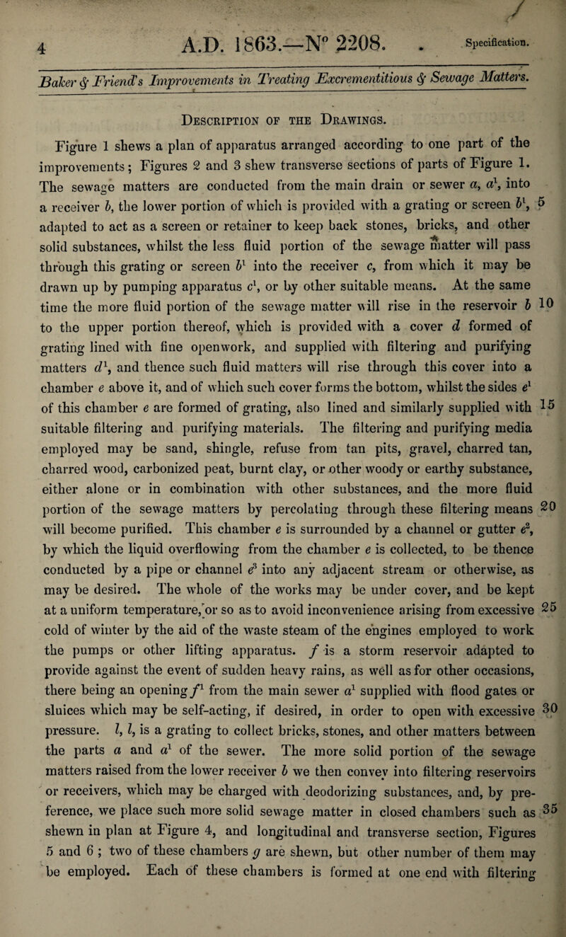 Baker § Friend's Improvements in Treating Fxcrementitxous § Sewage Matters. Description of the Drawings. Figure 1 shews a plan of apparatus arranged according to one part of the improvements; Figures 2 and 3 shew transverse sections of parts of Figure 1. The sewage matters are conducted from the main drain or sewer a, a\ into a receiver 5, the lower portion of which is provided with a grating or screen bl9 5 adapted to act as a screen or retainer to keep back stones, bricks, and other solid substances, whilst the less fluid portion of the sewage matter will pass through this grating or screen bl into the receiver c, from which it may be drawn up by pumping apparatus c\ or by other suitable means. At the same time the more fluid portion of the sewage matter will rise in the reservoir 5 10 to the upper portion thereof, which is provided with a cover d formed of grating lined with fine openwork, and supplied with filtering and purifying matters d\ and thence such fluid matters will rise through this cover into a chamber e above it, and of which such cover forms the bottom, whilst the sides e1 of this chamber e are formed of grating, also lined and similarly supplied with 15 suitable filtering and purifying materials. The filtering and purifying media employed may be sand, shingle, refuse from tan pits, gravel, charred tan, charred wood, carbonized peat, burnt clay, or other woody or earthy substance, either alone or in combination with other substances, and the more fluid portion of the sewage matters by percolating through these filtering means 20 will become purified. This chamber e is surrounded by a channel or gutter e2, by which the liquid overflowing from the chamber e is collected, to be thence conducted by a pipe or channel e3 into any adjacent stream or otherwise, as may be desired. The wdiole of the works may be under cover, and be kept at a uniform temperature,or so as to avoid inconvenience arising from excessive 25 cold of winter by the aid of the waste steam of the engines employed to work the pumps or other lifting apparatus, / -is a storm reservoir adapted to provide against the event of sudden heavy rains, as wTell as for other occasions, there being an opening/1 from the main sewer a1 supplied with flood gates or sluices which may be self-acting, if desired, in order to open with excessive 30 pressure. I, l, is a grating to collect bricks, stones, and other matters between the parts a and a1 of the sewer. The more solid portion of the sewage matters raised from the lower receiver b we then convey into filtering reservoirs or receivers, which may be charged with deodorizing substances, and, by pre¬ ference, we place such more solid sewrage matter in closed chambers such as ^5 shewn in plan at Figure 4, and longitudinal and transverse section, Figures 5 and 6 ; two of these chambers g are shewn, but other number of them may be employed. Each of these chambers is formed at one end with filtering