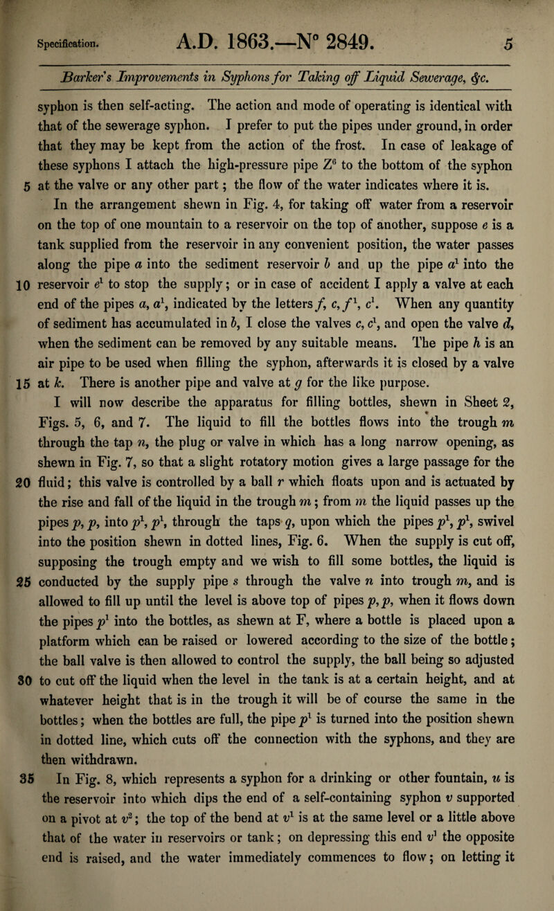 Barker s Improvements in Syphons for Taking off Liquid Sewerage, §c. syphon is then self-acting. The action and mode of operating is identical with that of the sewerage syphon. I prefer to put the pipes under ground, in order that they may be kept from the action of the frost. In case of leakage of these syphons I attach the high-pressure pipe Z6 to the bottom of the syphon 5 at the valve or any other part; the flow of the water indicates where it is. In the arrangement shewn in Fig. 4, for taking off water from a reservoir on the top of one mountain to a reservoir on the top of another, suppose e is a tank supplied from the reservoir in any convenient position, the water passes along the pipe a into the sediment reservoir b and up the pipe a1 into the 10 reservoir el to stop the supply; or in case of accident I apply a valve at each end of the pipes a, a1, indicated by the letters/, c,/1, c1. When any quantity of sediment has accumulated in b, I close the valves c, c1, and open the valve d, when the sediment can be removed by any suitable means. The pipe h is an air pipe to be used when filling the syphon, afterwards it is closed by a valve 15 at k. There is another pipe and valve at g for the like purpose. I will now describe the apparatus for filling bottles, shewn in Sheet 2, ♦ Figs. 5, 6, and 7. The liquid to fill the bottles flows into the trough m through the tap n, the plug or valve in which has a long narrow opening, as shewn in Fig. 7, so that a slight rotatory motion gives a large passage for the 20 fluid; this valve is controlled by a ball r which floats upon and is actuated by the rise and fall of the liquid in the trough m; from m the liquid passes up the pipes p, p, into p\ p\ through the taps q, upon which the pipes jp1, p\ swivel into the position shewn in dotted lines, Fig. 6. When the supply is cut off, supposing the trough empty and we wish to fill some bottles, the liquid is 25 conducted by the supply pipe s through the valve n into trough m, and is allowed to fill up until the level is above top of pipes p,p, when it flows down the pipes p1 into the bottles, as shewn at F, where a bottle is placed upon a platform which can be raised or lowered according to the size of the bottle; the ball valve is then allowed to control the supply, the ball being so adjusted 30 to cut off the liquid when the level in the tank is at a certain height, and at whatever height that is in the trough it will be of course the same in the bottles; when the bottles are full, the pipe pl is turned into the position shewn in dotted line, which cuts off the connection with the syphons, and they are then withdrawn. 35 In Fig. 8, which represents a syphon for a drinking or other fountain, u is the reservoir into which dips the end of a self-containing syphon v supported on a pivot at v2; the top of the bend at v1 is at the same level or a little above that of the water in reservoirs or tank; on depressing this end t?1 the opposite end is raised, and the water immediately commences to flow; on letting it