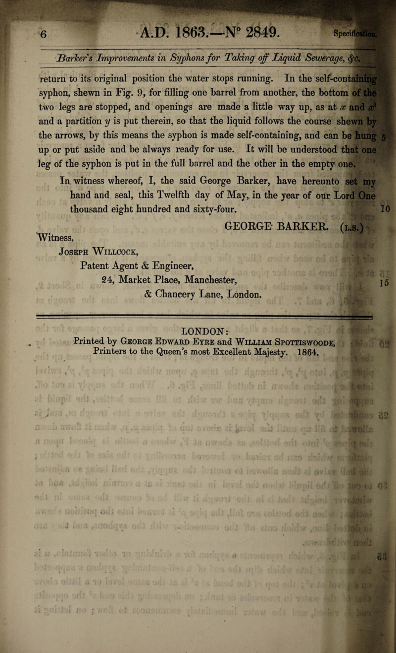 Barkers Improvements in Syphons for Taking off Liquid Sewerage, <$*c. return to its original position the water stops running. In the self-containing syphon, shewn in Fig. 9, for filling one barrel from another, the bottom of the two legs are stopped, and openings are made a little way up, as at x and xx and a partition y is put therein, so that the liquid follows the course shewn by the arrows, by this means the syphon is made self-containing, and can be hung 5 up or put aside and be always ready for use. It will be understood that one leg of the syphon is put in the full barrel and the other in the empty one. In witness whereof, I, the said George Barker, have hereunto set my hand and seal, this Twelfth day of May, in the year of our Lord One thousand eight hundred and sixty-four. 10 GEORGE BARKER. (l.s.) Witness, Joseph Willcock, Patent Agent & Engineer, 24, Market Place, Manchester, f 15 & Chancery Lane, London. LONDON: Printed by George Edward Eyre and William Spottiswoode, Printers to the Queen's most Excellent Majesty. 1864.