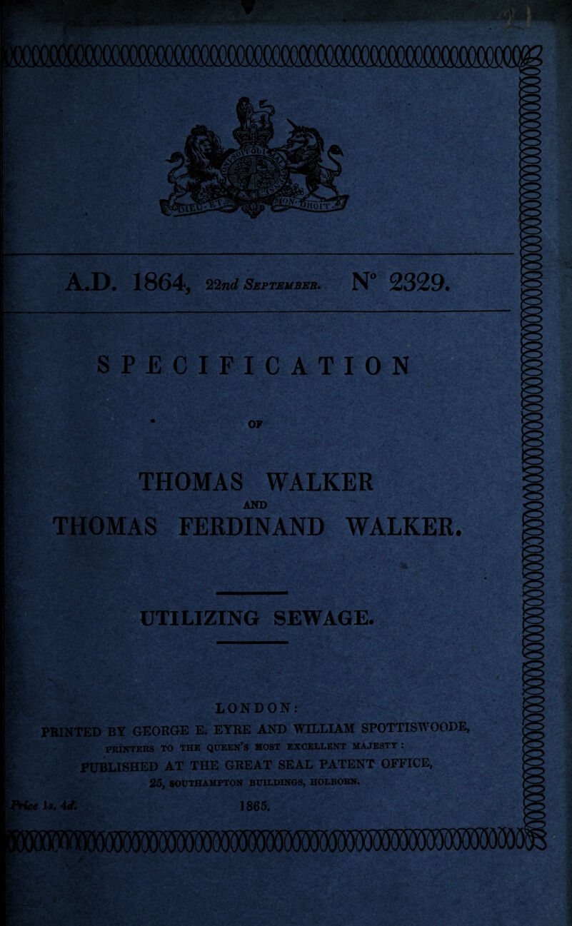 ~ ■ A.D. 1864, 22nd September. N° 2329. & ■ SPECIFICATION V OF THOMAS WALKER AND THOMAS FERDINAND WALKER. n UTILIZING SEWAGE. -v>- LONDON: PRINTED BY GEORGE E. EYRE AND WILLIAM SPOTTISWOODE, PRINTERS TO THE QUEEN’S MOST EXCELLENT MAJESTY : PUBLISHED AT THE GREAT SEAL PATENT OFFICE, 25, SOUTHAMPTON BUILDINGS, HOLBORN. ce Is. id. 1865.