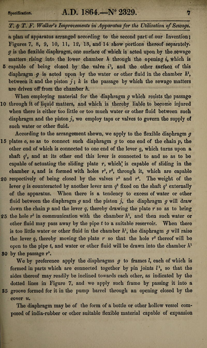 T. $ T. F. Walker’s Improvements in Apparatus for the Utilization of Sewage* .1 * $ t a plan of apparatus arranged according to the second part of our Invention; Figures 7, 8, 9, 10, 11, 12, 13, and 14 show portions thereof separately. g is the flexible diaphragm, one surface of which is acted upon by the sewage matters rising into the lower chamber h through the opening i> which is 5 capable of being closed by ’ the valve i\ and the other surface of this diaphragm g is acted upon by the water or other fluid in the chamber h\ between it and the piston j; k is the passage by which the sewage matters are driven off from the chamber h. When employing material for the diaphragm g which resists the passage r ■ ■ ■ ' . 10 through it of liquid matters, and which is thereby liable to become injured when there is either too little or too much water or other fluid between such diaphragm and the piston j, we employ taps or valves to govern the supply of such water or other fluid. According to the arrangement shewn, we apply to the flexible diaphragm g 15 plates o, so as to connect such diaphragm g to one end of the chain p, the other end of which is connected to one end of the lever q, which turns upon a shaft ql, and at its other end this lever is connected to and so as to be capable of actuatiug the sliding plate r, which] is capable of sliding in the chamber s, and is formed with holes r1, r2, through it, which are capable 20 respectively of being closed by the valves r3 and r4. The weight of the lever q is counteracted by another lever arm q2 fixed on the shaft ql externally of the apparatus. When there is a tendency to excess of water or other fluid between the diaphragm g and the piston j9 the diaphragm g will draw down the chain p and the lever q, thereby drawing the plate r so as to bring 25 the hole r1 in communication with the chamber h\ and then such water or other fluid may pass away by the pipe t to a suitable reservoir. When there is too little water or other fluid in the chamber h\ the diaphragm g will raise the lever q, thereby moving the plate r so that the hole r2 thereof will be open to the pipe t, and water or other fluid will be drawn into the chamber hl SO by the passage r\ We by preference apply the diaphragms g to frames l, each of which is formed in parts which are connected together by pin joints l\ so that the sides thereof may readily be inclined towards each other, as indicated by the dotted lines in Figure 7, and we apply such frame by passing it into a 35 groove formed for it in the pump barrel through an opening closed by the cover u. The diaphragm may be of the form of a bottle or other hollow vessel com¬ posed of india-rubber or other suitable flexible material capable of expansion