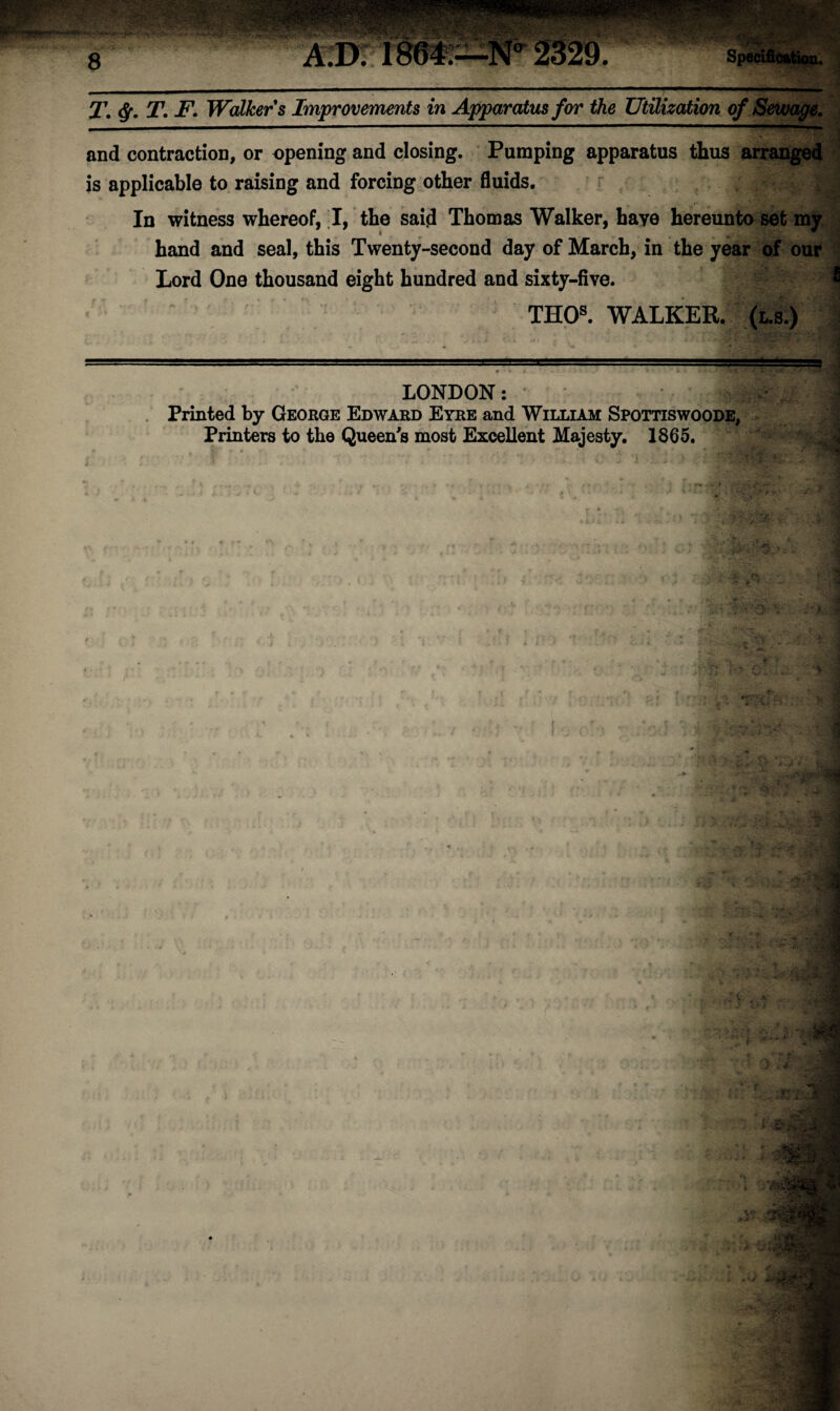 and contraction, or opening and closing. Pumping apparatus thus arranged is applicable to raising and forcing other fluids. In witness whereof, I, the said Thomas Walker, haye hereunto set my hand and seal, this Twenty-second day of March, in the year of our Lord One thousand eight hundred and sixty-five. * THOs. WALKER. (l.s.) LONDON: Printed by George Edward Eyre and William Spottiswoode, Printers to the Queen's most Excellent Majesty. 1865. A I > J