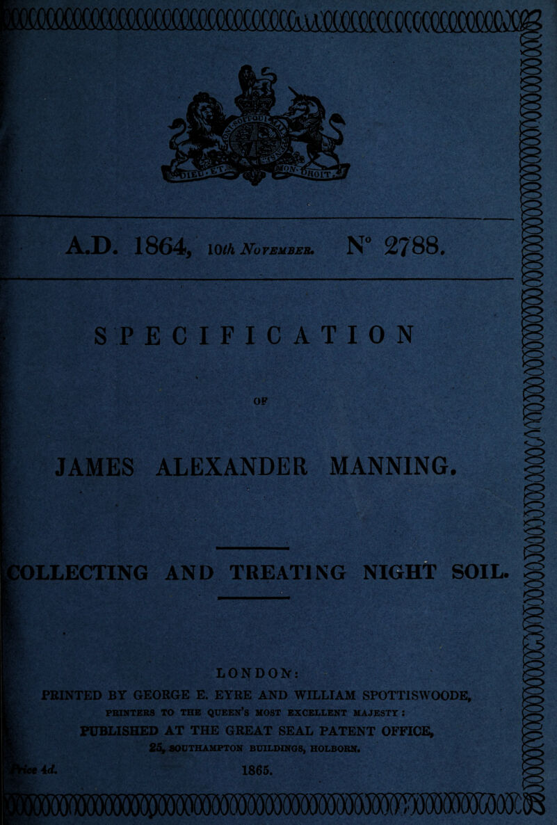 A.D. 1864, 10/A November* N° 2788. ■ SPECIFICATION OF JAMES ALEXANDER MANNING. ' ? '~V' Vr.i JOLLECTING AND TREATING NIGHT SOIL LONDON: PRINTED BY GEORGE E. EYRE AND WILLIAM SPOTTISWOODE, PRINTERS TO THE QUEERS MOST EXCELLENT MAJESTY: PUBLISHED AT THE GREAT SEAL PATENT OFFICE, 25, SOUTHAMPTON BUILDINGS, HOLBORN.