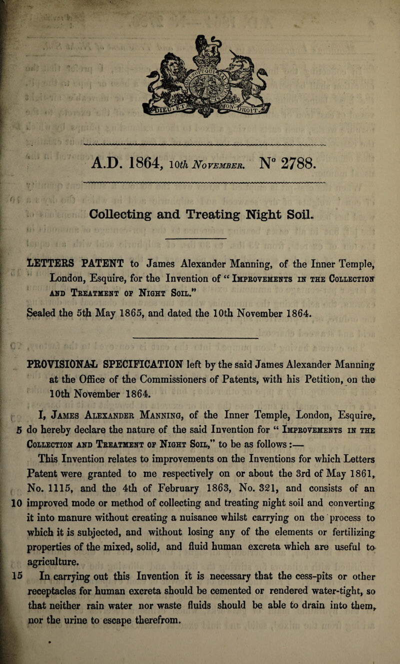 Collecting and Treating Night Soil. 1/ LETTERS PATENT to James Alexander Manning, of the Inner Temple, London, Esquire, for the Invention of “ Improvements in the Collection and Treatment op Night Soil.” Sealed the 5th May 1865, and dated the 10th November 1864. PROVISIONAL SPECIFICATION left by the said James Alexander Manning at the Office of the Commissioners of Patents, with his Petition, on the 10th November 1864. I, James Alexander Manning, of the Inner Temple, London, Esquire, 5 do hereby declare the nature of the said Invention for “ Improvements in the Collection and Treatment op Night Soil,” to be as follows:— This Invention relates to improvements on the Inventions for which Letters Patent were granted to me respectively on or about the 3rd of May 1861, No. 1115, and the 4th of February 1863, No. 321, and consists of an 10 improved mode or method of collecting and treating night soil and converting it into manure without creating a nuisance whilst carrying on the process to which it is subjected, and without losing any of the elements or fertilizing properties of the mixed, solid, and fluid human excreta which are useful ta agriculture. 15 In carrying out this Invention it is necessary that the cess-pits or other receptacles for human excreta should be cemented or rendered water-tight, so that neither rain water nor waste fluids should be able to drain into them, nor the urine to escape therefrom. .