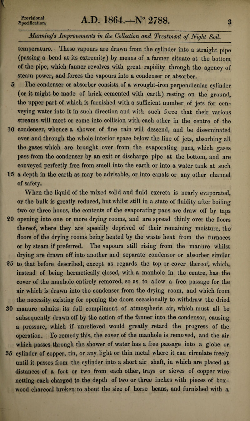 Specification. A.D. 1864.—N° 2788. 3 Manning's Improvements in the Collection and Treatment of Night Soil. temperature. These vapours are drawn from the cylinder into a straight pipe (passing a bend at its extremity) by means of a fanner situate at the bottom of the pipe, which fanner revolves with great rapidity through the agency of steam power, and forces the vapours into a condenser or absorber. 5 The condenser or absorber consists of a wrought-iron perpendicular cylinder (or it might be made of brick cemented with earth) resting on the ground, the upper part of which is furnished with a sufficient number of jets for con¬ veying water into it in such direction and with such force that their various streams will meet or come into collision with each other in the centre of the 10 condenser, whence a shower of fine rain will descend, and be disseminated over and through the whole interior space below the line of jets, absorbing all the gases which are brought over from the evaporating pans, which gases pass from the condenser by an exit or discharge pipe at the bottom, and are conveyed perfectly free from smell into the earth or into a water tank at such 15 a depth in the earth as may be advisable, or into canals or any other channel of safety. When the liquid of the mixed solid and fluid excreta is nearly evaporated, or the bulk is greatly reduced, but whilst still in a state of fluidity after boiling two or three hours, the contents of the evaporating pans are draw off by taps 20 opening into one or more drying rooms, and are spread thinly over the floors thereof, where they are speedily deprived of their remaining moisture, the floors of the drying rooms being heated by the waste heat from the furnaces or by steam if preferred. The vapours still rising from the manure whilst drying are drawn off into another and separate condensor or absorber similar 25 to that before described, except as regards the top or cover thereof, which, instead of being hermetically closed, with a manhole in the centre, has the cover of the manhole entirely removed, so as to allow a free passage for the air which is drawn into the condenser from the drying room, and which from the necessity existing for opening the doors occasionally to withdraw the dried 30 manure admits its full compliment of atmospheric air, which must all be subsequently drawn off by the action of the fanner into the condensor, causing a pressure, which if unrelieved would greatly retard the progress of the operation. To remedy this, the cover of the manhole is removed, and the air which passes through the shower of water has a free passage into a globe or 35 cylinder of copper, tin, or any light or thin metal where it can circulate freely * until it passes from the cylinder into a short air shaft, in which are placed at distances of a foot or two from each other, trays or sieves of copper wire netting each charged to the depth of two or three inches with pieces of box¬ wood charcoal broken to about the size of horse beans, and furnished with a