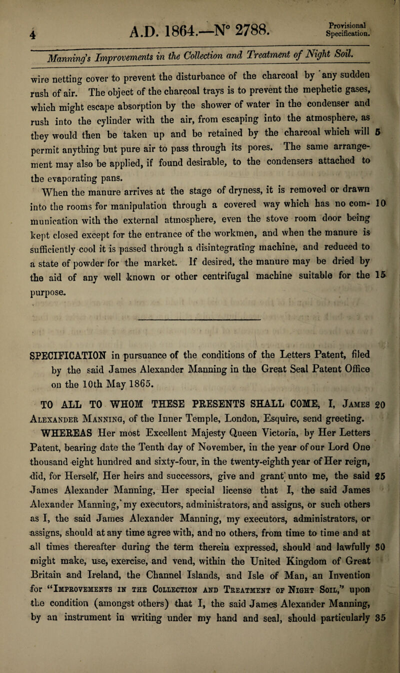 Manning’s Improvements in the Collection and Treatment of Night Soil. wire netting cover to prevent the disturbance of the charcoal by any sudden rush of air. The object of the charcoal trays is to prevent the mephetic gases, which might escape absorption by the shower of water in the condenser and rush into the cylinder with the air, from escaping into the atmosphere, as they would then be taken up and be retained by the charcoal which will 5 permit anything but pure air to pass through its pores. The same arrange¬ ment may also be applied, if found desirable, to the condensers attached to the evaporating pans. When the manure arrives at the stage of dryness, it is removed or drawn into the rooms for manipulation through a covered way which has no com- 10 munieation with the external atmosphere, even the stove room door being kept closed except for the entrance of the workmen, and when the manure is sufficiently cool it is passed through a disintegrating machine, and reduced to a state of powder for the market. If desired, the manure may be dried by the aid of any well known or other centrifugal machine suitable for the 15 purpose* SPECIFICATION in pursuance of the conditions of the Letters Patent, filed by the said James Alexander Manning in the Great Seal Patent Office on the 10th May 1865. TO ALL TO WHOM THESE PRESENTS SHALL COME, I, James 20 Alexander Manning, of the Inner Temple, London, Esquire, send greeting. WHEREAS Her most Excellent Majesty Queen Victoria, by Her Letters Patent, bearing date the Tenth day of November, in the year of our Lord One thousand eight hundred and sixty-four, in the twenty-eighth year of Her reign, did, for Herself, Her heirs and successors, give and grant’ unto me, the said 25 James Alexander Manning, Her special license that I, the said James 9 Alexander Manning/my executors, administrators, and assigns, or such others as I, the said James Alexander Manning, my executors, administrators, or assigns, should at any time agree with, and no others, from time to time and at all times thereafter during the term therein expressed, should and lawfully SO might make, use, exercise, and vend, within the United Kingdom of Great Britain and Ireland, the Channel Islands, and Isle of Man, an Invention for “Improvements in the Collection and Treatment of Night Soil,’* upon the condition (amongst others) that I, the said James Alexander Manning, by an instrument in writing under my hand and seal, should particularly 35