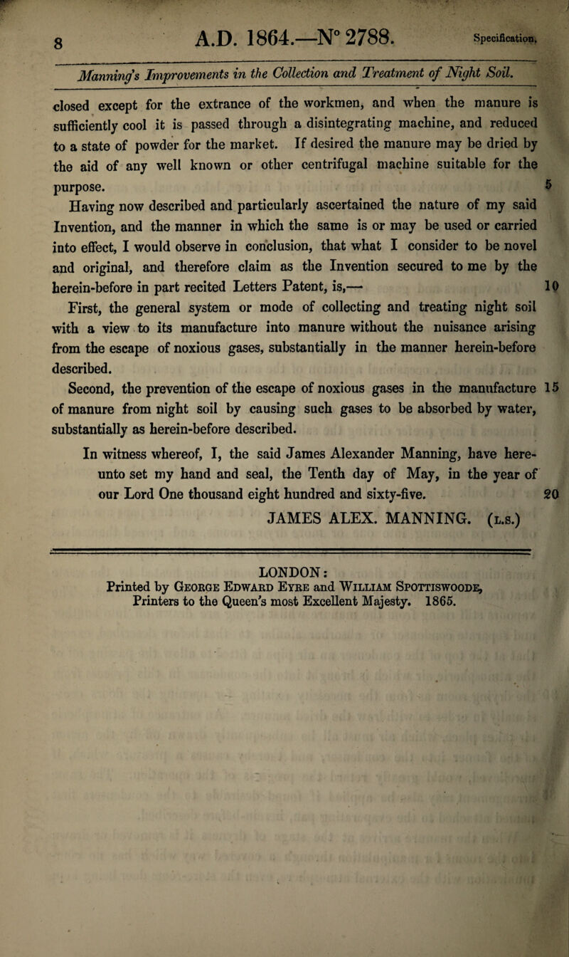 Manning's Improvements in the Collection and Treatment of Night Soil. closed except for the extrance of the workmen, and when the manure is sufficiently cool it is passed through a disintegrating machine, and reduced to a state of powder for the market. If desired the manure may be dried by the aid of any well known or other centrifugal machine suitable for the purpose. $ Having now described and particularly ascertained the nature of my said Invention, and the manner in which the same is or may be used or carried into effect, I would observe in conclusion, that what I consider to be novel and original, and therefore claim as the Invention secured to me by the herein-before in part recited Letters Patent, is,— 10 First, the general system or mode of collecting and treating night soil with a view to its manufacture into manure without the nuisance arising from the escape of noxious gases, substantially in the manner herein-before described. Second, the prevention of the escape of noxious gases in the manufacture 15 of manure from night soil by causing such gases to be absorbed by water, substantially as herein-before described. In witness whereof, I, the said James Alexander Manning, have here¬ unto set my hand and seal, the Tenth day of May, in the year of our Lord One thousand eight hundred and sixty-five. 20 JAMES ALEX. MANNING. (l.s.) . —S'J.T-—!-' ■ .. . -T-r- ., ; LONDON: Printed by George Edward Eyre and William Spottiswoode, Printers to the Queen's most Excellent Majesty. 1865.