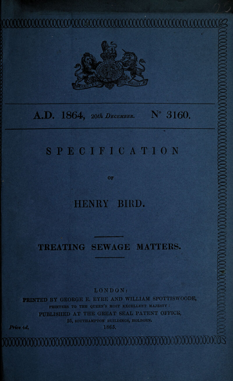 N“ 3160. .D. 1864, 2Qth December. L^il SPECIFICATION OF HENRY BIRD. r TREATING SEWAGE MATTERS. LONDON: PRINTED BY GEORGE E. EYRE AND WILLIAM SPOTTISWOODE, PRINTERS TO THE QUEEN’S MOST EXCELLENT MAJESTY : PUBLISHED AT THE GEEAT SEAL PATENT OFFICE, 25, SOUTHAMPTON BUILDINGS, HOLBORN. ^ Price Ad, 1865.