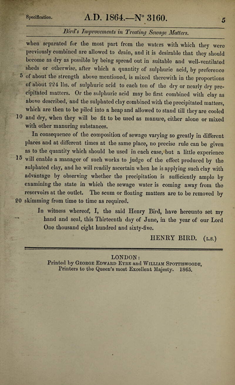 5 _Bird's Improvements in Treating Sewage Matters. when separated for the most part from the waters with which they were previously combined are allowed to drain, and it is desirable that they should become as dry as possible by being spread out in suitable and well-ventilated sheds or otherwise, after which a quantity of sulphuric acid, by preference ^ of about the strength above mentioned, is mixed therewith in the proportions of about 2S4 lbs. of sulphuric acid to each ton of the dry or nearly dry pre- cipitated matters. Or the sulphuric acid may be first combined with clay as above described, and the sulphated clay combined with the precipitated matters, which are then to be piled into a heap and allowed to stand till they are cooled 10 and dry, when they will be fit to be used as manure, either alone or mixed with other manuring substances. In consequence of the composition of sewage varying so greatly in different places and at different times at the same place, no precise rule can be given as to the quantity which should be used in each case, but a little experience 15 will enable a manager of such works to judge of the effect produced by the sulphated clay, and he will readily ascertain when he is applying such clay with advantage by observing whether the precipitation is sufficiently ample by examining the state in which the sewage water is coming away from the reservoirs at the outlet. The scum or floating matters are to be removed by ^0 skimming from time to time as required. In witness whereof, I, the said Henry Bird, have hereunto set my hand and seal, this Thirteenth day of June, in the year of our Lord One thousand eight hundred and sixty-five. HENRY BIRD, (l.s.) LONDON: Printed by George Edward Eyre and William Spottiswoode, Printers to the Queen’s most Excellent Majesty. 1865.