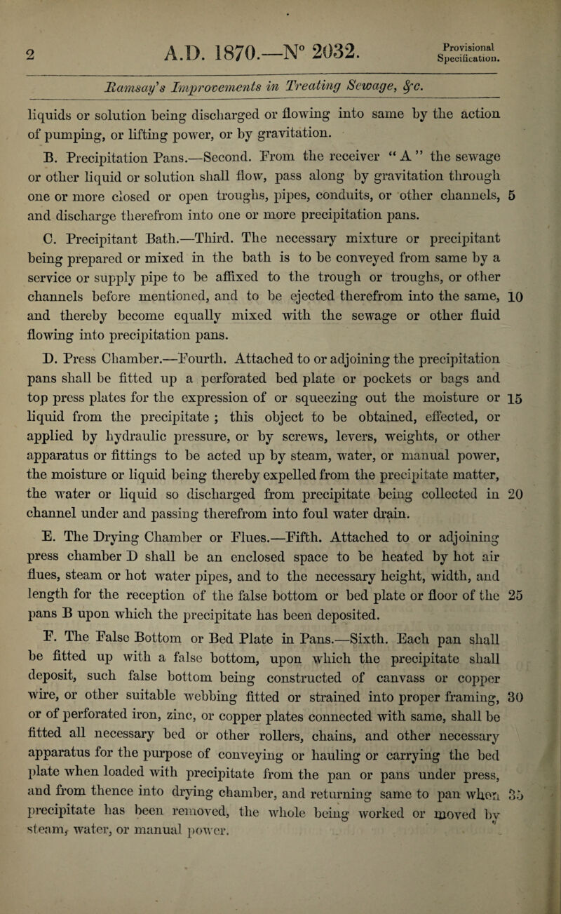 Provisional Specification. Hamsay^s Improvements in Treating Sewage, ^c. liquids or solution being discharged or flowing into same by the action of pumping, or lifting power, or by gravitation. B. Precipitation Pans.—Second. Prom the receiver ‘‘A” the sewage or other liquid or solution shall flow, pass along by gravitation through one or more closed or open troughs, pipes, conduits, or ’other channels, 5 and discharge therefrom into one or more precipitation pans. C. Precipitant Bath.—Third. The necessary mixture or precipitant being prepared or mixed in the bath is to be conveyed from same by a service or supply pipe to be affixed to the trough or troughs, or other channels before mentioned, and to be ejected therefrom into the same, 10 and thereby become equally mixed with the sewage or other fluid flowing into precipitation pans. D. Press Chamber.—Pourth. Attached to or adjoining the precipitation pans shall be fitted up a perforated bed plate or pockets or bags and top press plates for the expression of or squeezing out the moisture or 15 liquid from the precipitate ; this object to be obtained, effected, or applied by hydraulic pressure, or by screws, levers, weights, or other apparatus or fittings to be acted up by steam, water, or manual power, the moisture or liquid being thereby expelled from the precipitate matter, the water or liquid so discharged from precipitate being collected in 20 channel under and passing therefrom into foul water drain. E. The Drying Chamber or Elues.—Eifth. Attached to or adjoining press chamber D shall be an enclosed space to be heated by hot air flues, steam or hot water pipes, and to the necessary height, width, and length for the reception of the false bottom or bed plate or floor of the 25 pans B upon whieh the precipitate has been deposited. E. The Ealse Bottom or Bed Plate in Pans.—Sixth. Each pan shall be fitted up with a false bottom, upon which the precipitate shall deposit, such false bottom being constructed of canvass or copper wire, or other suitable webbing fitted or strained into proper framing, 30 or of perforated iron, zinc, or copper plates connected with same, shall be fitted all necessary bed or other rollers, chains, and other necessary apparatus for the purpose of conveying or hauling or carrying the bed plate when loaded with precipitate from the pan or pans under press, and from thence into drying chamber, and returning same to pan whoti 35 precipitate has been removed, the whole being worked or moved bv steam, water, or manual power.