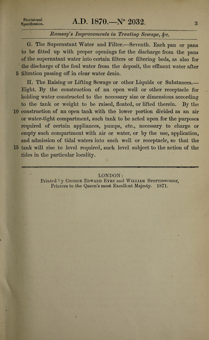 Provisional Specification. A.D. 1870.—N 2032. 3 Hamsay^s Improvements in Treating Sewage, 8fc. G. The Supernatant Water and Pilter.—Seventh. Each pan or pans to he fitted up witli proper openings for the discharge from the pans of the supernatant water into certain filters or filtering beds, as also for the discharge of the foul water from the deposit, the effiuent water after 5 filtration passing off in clear water drain. H. The Raising or Lifting Sewage or other Liquids or Substances.— Eight. By the construction of an open well or other receptacle for holding water constructed to the necessary size or dimensions according to the tank or weight to be raised, floated, or lifted therein. By the 10 construction of an open tank with the lower portion divided as an air or water-tight compartment, such tank to be acted upon for the purposes required of certain appliances, pumps, etc., necessary to charge or empty such compartment with air or water, or by the use, application, and admission of tidal waters into such well or receptacle, so that the 15 tank will rise to level required, such level subject to the action of the tides in the particular locality. LONDON: Printed 1 y George Edward Eyre and William Srottiswoode, Printers to the Queen’s most Excellent Majesty. 1871.