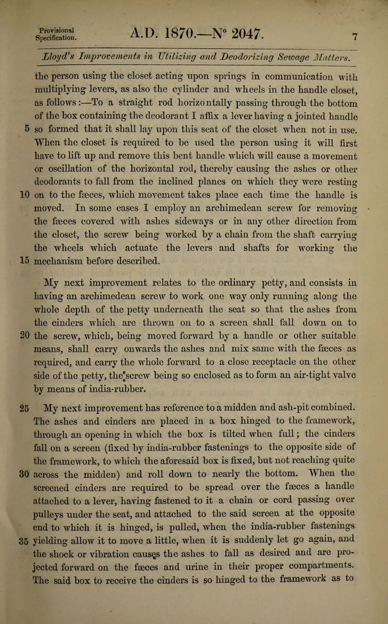 Specification. A.D. 1870.—N° 2047. 7 Lloyd's Improvements in Utilizing and Deodorizing Sewage Hatters. the person using the closet acting upon springs in communication with multiplying levers, as also the cylinder and wheels in the handle closet, as follows :—To a straight rod horizontally passing through the bottom of the box containing the deodorant I affix a lever having a jointed handle 5 so formed that it shall lay upon this seat of the closet wrhen not in use. When the closet is required to be used the person using it will first have to lift up and remove this bent handle which will cause a movement or oscillation of the horizontal rod, thereby causing the ashes or other deodorants to fall from the inclined planes on which they were resting 10 on to the feces, wdiich movement takes place each time the handle is moved. In some cases I employ an arcliimedean screw for removing the feces covered with ashes sideways or in any other direction from the closet, the screw being worked by a chain from the shaft carrying the wheels wdiich actuate the levers and shafts for wrorking the 15 mechanism before described. My next improvement relates to the ordinary petty, and consists in having an archimedean screw to work one way only running along the whole depth of the petty underneath the seat so that the ashes from the cinders wdiich are thrown on to a screen shall fall down on to 20 the screw, which, being moved forward by a handle or other suitable means, shall carry onwTards the ashes and mix same with the feces as required, and carry the w7hole forward to a close receptacle on the other side of the petty, the*screw being so enclosed as to form an air-tight valve by means of india-rubber. 25 My next improvement has reference to a midden and ash-pit combined. The ashes and cinders are placed in a box hinged to the framework, through an opening in which the box is tilted wdien full; the cinders fall on a screen (fixed by india-rubber fastenings to the opposite side of the framewrork, to which the aforesaid box is fixed, but not reaching quite 30 across the midden) and roll dowm to nearly the bottom. When the screened cinders are required to be spread over the feces a handle attached to a lever, having fastened to it a chain or cord passing over pulleys under the seat, and attached to the said screen at the opposite end to which it is hinged, is pulled, when the india-rubber fastenings 35 yielding allow it to move a little, when it is suddenly let go again, and the shock or vibration causes the ashes to fall as desired and are pro¬ jected forward on the feces and urine in their proper compartments. The said box to receive the cinders is so hinged to the framework as to