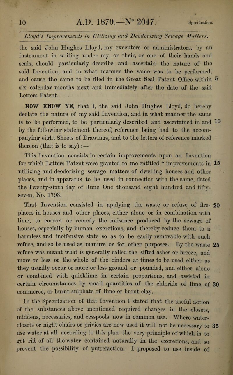 Lloyd's Improvements in Utilizing and Deodorizing Seivage Matters. tlie said John Hughes Lloyd, my executors or administrators, hy an instrument in writing under my, or their, or one of their hands and seals, should particularly describe and ascertain the nature of the said Invention, and in what manner the same was to he performed, and cause the same to he filed in the Great Seal Patent Office within 5 six calendar months next and immediately after the date of the said Letters Patent. NOW KNOW YE, that I, the said John Hughes Lloyd, do hereby declare the nature of my said Invention, and in what manner the same is to he performed, to he particularly described and ascertained in and 10 hy the following statement thereof, reference being had to the accom¬ panying eight Sheets of Drawings, and to the letters of reference marked thereon (that is to say) :— This Invention consists in certain improvements upon an Invention for which Letters Patent were granted to me entitled “ improvements in 15 utilizing and deodorizing sewage matters of dwelling houses and other places, and in apparatus to he used in connection with the same, dated the Twenty-sixth day of June One thousand eight hundred and fifty- seven, No. 1793. That Invention consisted in applying the waste or refuse of fire- 20 places in houses and other places, either alone or in combination with lime, to correct or remedy the nuisance produced hy the sewage of houses, especially hy human excretions, and thereby reduce them to a harmless and inoffensive state so as to he easily removable with such refuse, and so he used as manure or for other purposes. By the waste 25 refuse was meant what is generally called the sifted ashes or breeze, and more or less or the whole of the cinders at times to he used either as they usually occur or more or less ground or pounded, and either alone or combined with quicklime in certain proportions, and assisted in certain circumstances hy small quantities of the chloride of lime of 30 commerce, or burnt sulphate of lime or burnt clay. In the Specification of that Invention I stated that the useful action of the substances above mentioned required changes in the closets, middens, necessaries, and cesspools now in common use. Where water- closets or night chairs or privies are now used it will not be necessary to 35 use water at all according to this plan the very principle of which is to get rid of all the water contained naturally in the excretions, and so prevent the possibility of putrefaction. I proposed to use inside of