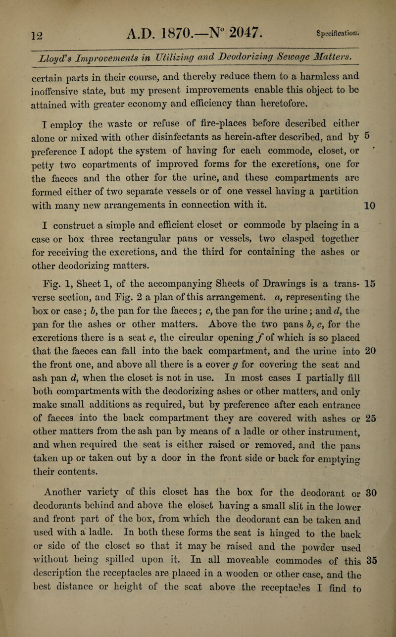 Lloyd's Improvements in Utilizing and Deodorizing Sewage Matters. certain parts in tlieir course, and thereby reduce them to a harmless and inoffensive state, hut my present improvements enable this object to he attained with greater economy and efficiency than heretofore. I employ the waste or refuse of fire-places before described either alone or mixed with other disinfectants as herein-after described, and by 5 preference I adopt the system of having for each commode, closet, or petty two copartments of improved forms for the excretions, one for the faeces and the other for the urine, and these compartments are formed either of two separate vessels or of one vessel having a partition with many new arrangements in connection with it. 10 I construct a simple and efficient closet or commode by placing in a case or box three rectangular pans or vessels, two clasped together for receiving the excretions, and the third for containing the ashes or other deodorizing matters. Pig. 1, Sheet 1, of the accompanying Sheets of Drawings is a trans- 15 verse section, and Pig. 2 a plan of this arrangement, a, representing the box or case; b} the pan for the faeces; cf the pan for the urine; and d, the pan for the ashes or other matters. Above the two pans b, c, for the excretions there is a seat e, the circular opening f of which is so placed that the faeces can fall into the back compartment, and the urine into 20 the front one, and above all there is a cover g for covering the seat and ash pan d} when the closet is not in use. In most cases I partially fill both compartments with the deodorizing ashes or other matters, and only make small additions as required, but by preference after each entrance of faeces into the back compartment they are covered with ashes or 25 other matters from the ash pan by means of a ladle or other instrument, and when required the seat is either raised or removed, and the pans taken up or taken out by a door in the front side or back for emptying their contents. < Another variety of this closet has the box for the deodorant or 30 deodorants behind and above the closet having a small slit in the lower and front part of the box, from which the deodorant can be taken and used with a ladle. In both these forms the seat is hinged to the back or side of the closet so that it may be raised and the powder used without being spilled upon it. In all moveable commodes of this 35 description the receptacles are placed in a wooden or other case, and the best distance or height of the scat above the receptacles I find to