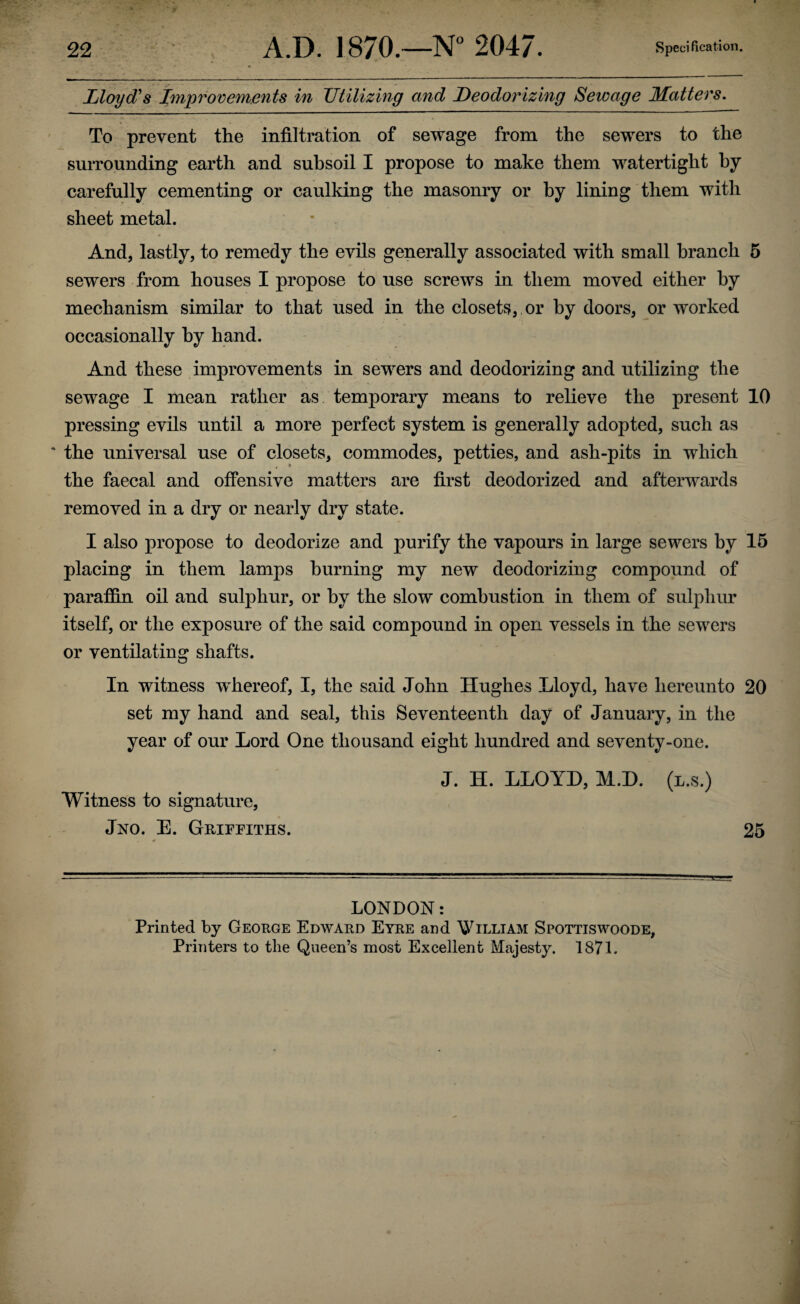 Lloyd's Improvements in Utilizing and Deodorizing Sewage Matters. To prevent the infiltration of sewage from the sewers to the surrounding earth and subsoil I propose to make them watertight by carefully cementing or caulking the masonry or by lining them with sheet metal. And, lastly, to remedy the evils generally associated with small branch 5 sewers from houses I propose to use screws in them moved either by mechanism similar to that used in the closets, or by doors, or worked occasionally by hand. And these improvements in sewers and deodorizing and utilizing the sewage I mean rather as temporary means to relieve the present 10 pressing evils until a more perfect system is generally adopted, such as ‘ the universal use of closets, commodes, petties, and ash-pits in which the faecal and offensive matters are first deodorized and afterwards removed in a dry or nearly dry state. I also propose to deodorize and purify the vapours in large sewers by 15 placing in them lamps burning my new deodorizing compound of paraffin oil and sulphur, or by the slow combustion in them of sulphur itself, or the exposure of the said compound in open vessels in the sewers or ventilating shafts. In witness whereof, I, the said John Hughes Lloyd, have hereunto 20 set my hand and seal, this Seventeenth day of January, in the year of our Lord One thousand eight hundred and seventy-one. J. H. LLOYD, M.D. (l.s.) Witness to signature, Jno. E. Griffiths. 25 LONDON: Printed by George Edward Eyre and William Spottiswoode, Printers to the Queen’s most Excellent Majesty. 1871.