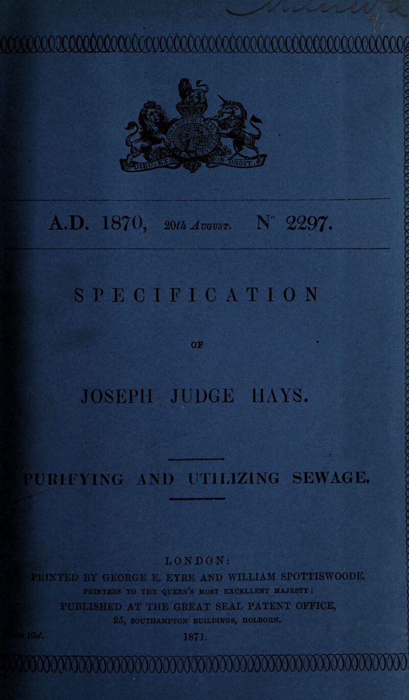 A.D. 1870, 20th August. N  2297. SPECIFICATION OB . - V;---- ' - '•; • ■* ■ *rc-■ • ... v • JOSEPH JUDGE HAYS. 'U HI TYING AND UTILIZING SEWAGE. LONDON; 'PRINTED BY GEOBGE Ii. EYRE AND WILLIAM SPOTTISWOODE, i PRINTERS TO THE QUEEN’S MOST EXCELLENT MAJESTY: PUBLISHED AT THE GREAT SEAL PATENT OFFICE, 25, SOUTHAMPTON BUILDINGS, HOLBOBN. KW. 1871.