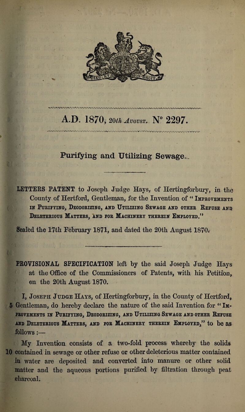 Purifying and Utilizing Sewage*. H LETTERS PATENT to Joseph Judge Hays, of IJertingforbury, in the County of Hertford, Gentleman, for the Invention of “ Improvements in Purifying, Deodorizing, and Utilizing Sewage and other Refuse and Deleterious Matters, and for Machinery therein Employed.’* Sealed the 17th February 1871, and dated the 20th August 1870.- t PROVISIONAL SPECIFICATION left by the said Joseph Judge Hays at the Office of the Commissioners of Patents, with his Petition, on the 20th August 1870. I, Joseph Judge Hays, of Hertingforbury, in the County of Hertford, 5 Gentleman, do hereby declare the nature of the said Invention for “ Im¬ provements in Purifying, Deodorizing, and Utilizing Sewage and other Refuse and Deleterious Matters, and for Machinery therein Employed,” to be as follows :— My Invention consists of a two-fold process whereby the solids 10 contained in sewage or other refuse or other deleterious matter contained in water are deposited and converted into manure or other solid matter and the aqueous portions purified by filtration through peat charcoal.