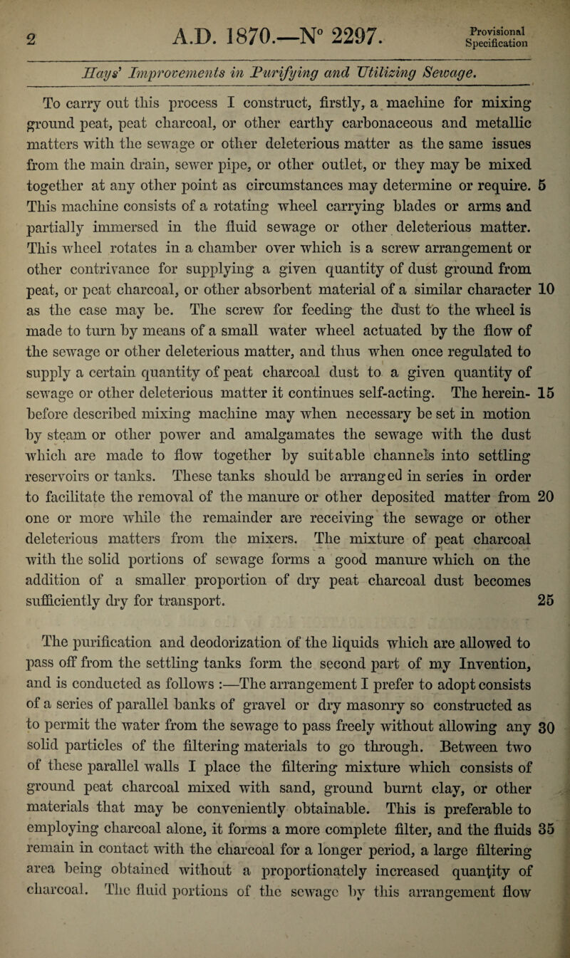 Provisional Hays' Improvements in Purifying and Utilizing Sewage. _____ — r To carry out this process I construct, firstly, a machine for mixing ground peat, peat charcoal, or other earthy carbonaceous and metallic matters with the sewage or other deleterious matter as the same issues from the main drain, sewer pipe, or other outlet, or they may be mixed together at any other point as circumstances may determine or require. 5 This machine consists of a rotating wheel carrying blades or arms and partially immersed in the fluid sewage or other deleterious matter. This wheel rotates in a chamber over which is a screw arrangement or other contrivance for supplying a given quantity of dust ground from peat, or peat charcoal, or other absorbent material of a similar character 10 as the case may be. The screw for feeding the dust to the wheel is made to turn by means of a small water wheel actuated by the flow of the sewage or other deleterious matter, and thus when once regulated to t t. supply a certain quantity of peat charcoal dust to a given quantity of sewage or other deleterious matter it continues self-acting. The herein- 15 before described mixing machine may when necessary be set in motion by steam or other power and amalgamates the sewage with the dust which are made to flow together by suitable channels into settling reservoirs or tanks. These tanks should be arranged in series in order to facilitate the removal of the manure or other deposited matter from 20 one or more while the remainder are receiving the sewage or other deleterious matters from the mixers. The mixture of peat charcoal with the solid portions of sewage forms a good manure which on the addition of a smaller proportion of dry peat charcoal dust becomes sufficiently dry for transport, 25 The purification and deodorization of the liquids which are allowed to pass off from the settling tanks form the second part of my Invention, and is conducted as follows :—The arrangement I prefer to adopt consists of a series of parallel banks of gravel or dry masonry so constructed as to permit the water from the sewage to pass freely without allowing any 30 solid particles of the filtering materials to go through. Between two of these parallel walls I place the filtering mixture which consists of ground peat charcoal mixed with sand, ground burnt clay, or other materials that may be conveniently obtainable. This is preferable to employing charcoal alone, it forms a more complete filter, and the fluids 35 remain in contact with the charcoal for a longer period, a large filtering area being obtained without a proportionately increased quantity of charcoal. The fluid portions of the sewage by this arrangement flow