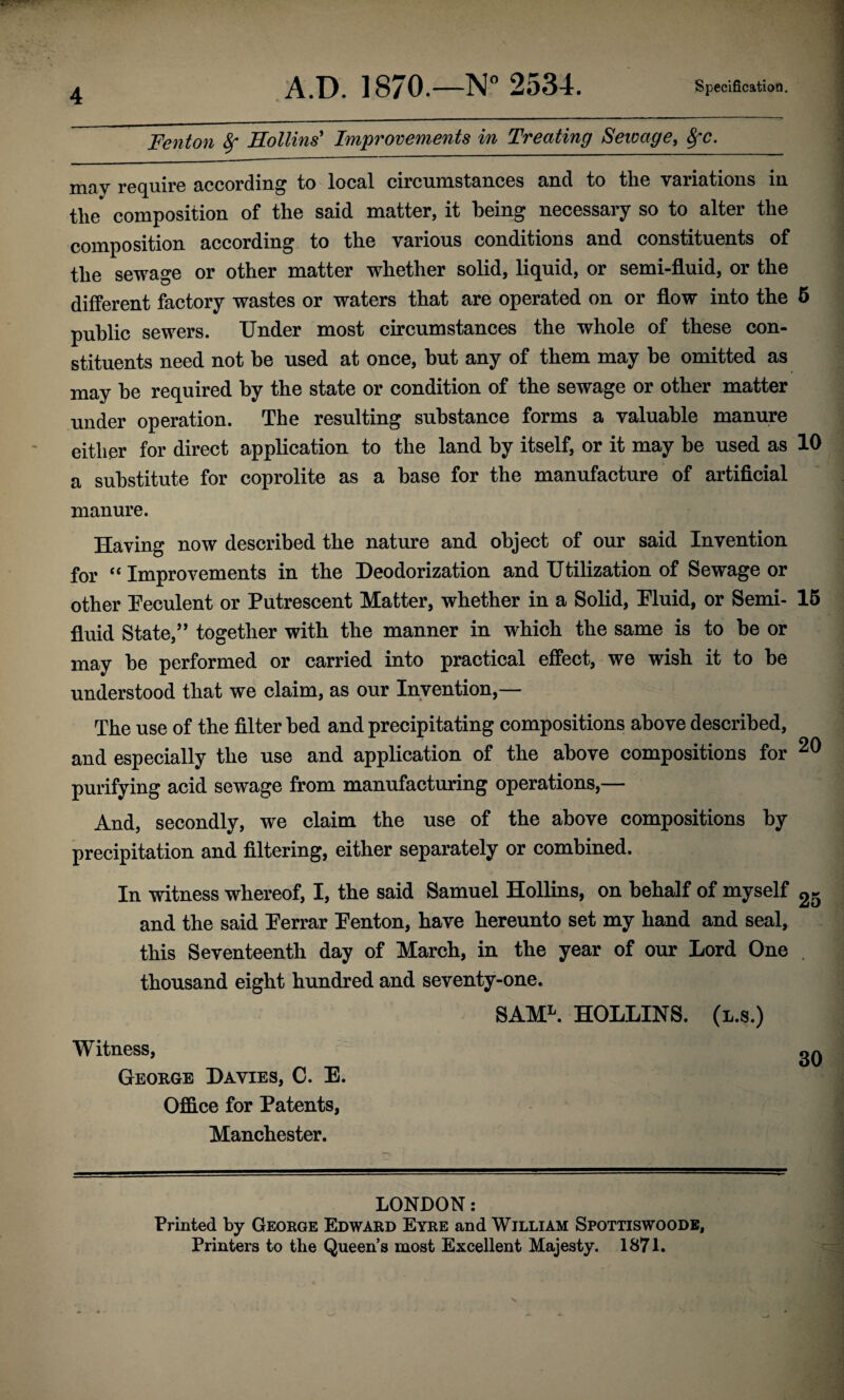 Fenton 8f Hollins' Improvements in Treating Seicage, Sfc. may require according to local circumstances and to the variations in the composition of the said matter, it being necessary so to alter the composition according to the various conditions and constituents of the sewage or other matter whether solid, liquid, or semi-fluid, or the different factory wastes or waters that are operated on or flow into the 5 public sewers. Under most circumstances the whole of these con¬ stituents need not be used at once, but any of them may be omitted as may be required by the state or condition of the sewage or other matter under operation. The resulting substance forms a valuable manure either for direct application to the land by itself, or it may be used as 10 a substitute for coprolite as a base for the manufacture of artificial manure. Having now described the nature and object of our said Invention for “ Improvements in the Heodorization and Utilization of Sewage or other Ueculent or Putrescent Matter, whether in a Solid, Pluid, or Semi- 15 fluid State,’’ together with the manner in which the same is to be or may be performed or carried into practical effect, we wish it to be understood that we claim, as our Invention,— The use of the filter bed and precipitating compositions above described, and especially the use and application of the above compositions for purifying acid sewage from manufacturing operations,— And, secondly, we claim the use of the above compositions by precipitation and filtering, either separately or combined. In witness whereof, I, the said Samuel Hollins, on behalf of myself 25 and the said Perrar Penton, have hereunto set my hand and seal, this Seventeenth day of March, in the year of our Lord One . thousand eight hundred and seventy-one. SAM^. HOLLINS, (l.s.) Witness, George Davies, C. E. Office for Patents, Manchester. LONDON: Printed by George Edward Eyre and William Spottiswoodb, Printers to the Queen’s most Excellent Majesty. 1871.