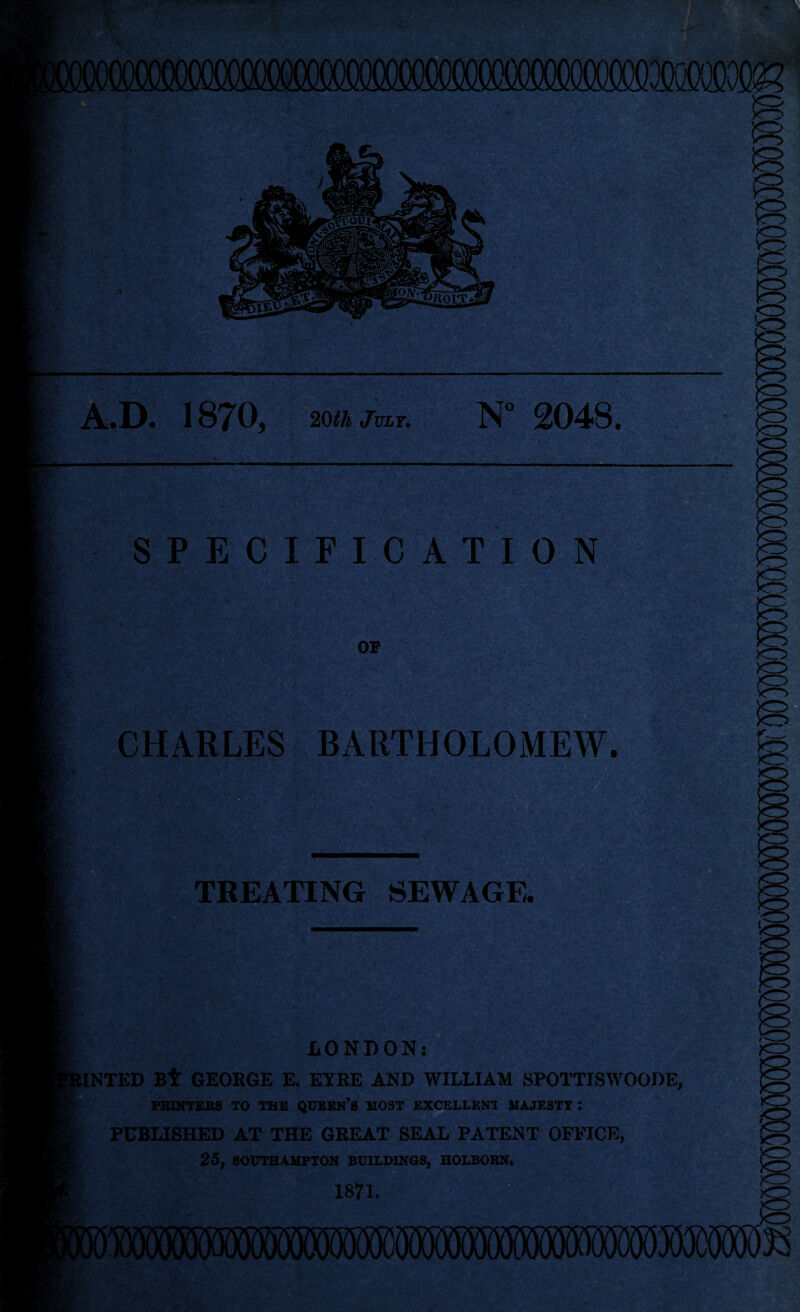 , A.D. 1B70, 20th July. N° 2048, £»ic SPECIFICATION OF - i'*. • Ss . 1 • - *->V sy’r. CHARLES BARTHOLOMEW. TREATING SEWAGE BfejbatfS LONDON INTED Bt GEORGE E. EYRE AND WILLIAM SPOTTISWOODE, PRINTERS TO THE QUEERS MOST EXCELLENT MAJESTY : PUBLISHED AT THE GREAT SEAL PATENT OFFICE, 25, SOUTHAMPTON BUILDINGS, HOLBORN. 1871.