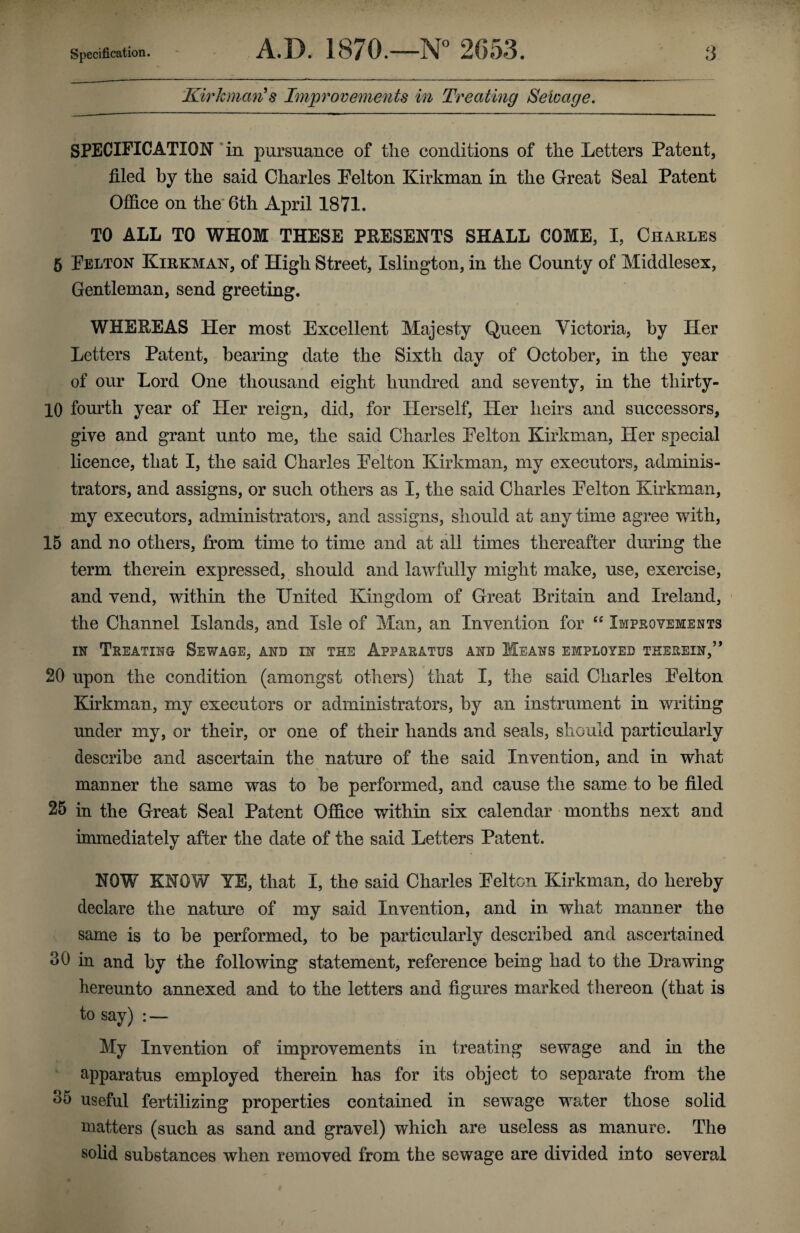 Kirkman's Improvements in Treating Selvage. SPECIFICATION in pursuance of the conditions of the Letters Patent, filed by the said Charles Pel ton Kirkman in the Great Seal Patent Office on the 6th April 1871. TO ALL TO WHOM THESE PRESENTS SHALL COME, I, Charles 5 Felton Kirkman, of High Street, Islington, in the County of Middlesex, Gentleman, send greeting. WHEREAS Her most Excellent Majesty Queen Victoria, by Her Letters Patent, bearing date the Sixth day of October, in the year of our Lord One thousand eight hundred and seventy, in the tliirty- 10 fourth year of Her reign, did, for Herself, Her heirs and successors, give and grant unto me, the said Charles Felton Kirkman, Her special licence, that I, the said Charles Felton Kirkman, my executors, adminis¬ trators, and assigns, or such others as I, the said Charles Felton Kirkman, my executors, administrators, and assigns, should at any time agree with, 15 and no others, from time to time and at all times thereafter dining the term therein expressed, should and lawfully might make, use, exercise, and vend, within the United Kingdom of Great Britain and Ireland, the Channel Islands, and Isle of Man, an Invention for “ Improvements in Treating Sewage, and in the Apparatus and Means employed therein,’ * 20 upon the condition (amongst others) that I, the said Charles Felton Kirkman, my executors or administrators, by an instrument in writing under my, or their, or one of their hands and seals, should particularly describe and ascertain the nature of the said Invention, and in what manner the same was to be performed, and cause the same to be filed 25 in the Great Seal Patent Office within six calendar months next and immediately after the date of the said Letters Patent. NOW' KNOW YE, that I, the said Charles Felton Kirkman, do hereby declare the nature of my said Invention, and in what manner the same is to be performed, to be particularly described and ascertained 30 in and by the following statement, reference being had to the Drawing hereunto annexed and to the letters and figures marked thereon (that is to say) : — My Invention of improvements in treating sewage and in the apparatus employed therein has for its object to separate from the 35 useful fertilizing properties contained in sewage water those solid matters (such as sand and gravel) which are useless as manure. The solid substances when removed from the sewage are divided into several