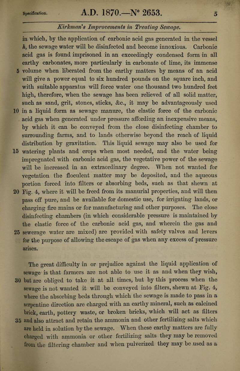 KirJcman's Improvements in Treating Sewage. in which, by the application of carbonic acid gas generated in the vessel h, the sewage water will be disinfected and become innoxious. Carbonic acid gas is found imprisoned in an exceedingly condensed form in all earthy carbonates, more particularly in carbonate of lime, its immense 5 volume when liberated from the earthy matters by means of an acid will give a power equal to six hundred pounds on the square inch, and with suitable apparatus will force water one thousand two hundred feet high, therefore, when the sewage has been relieved of all solid matter, such as sand, grit, stones, sticks, &c., it may be advantageously used 10 in a liquid form as sewage manure, the elastic force of the carbonic acid gas when generated under pressure affording an inexpensive means, by which it can be conveyed from the close disinfecting chamber to surrounding farms, and to lands otherwise beyond the reach of liquid distribution by gravitation. This liquid sewage may also be used for 15 watering plants and crops when most needed, and the water being impregnated with carbonic acid gas, the vegetative power of the sewage will be increased in an extraordinary degree. When not wanted for vegetation the floculent matter may be deposited, and the aqueous portion forced into filters or absorbing beds, such as that shewn at 20 Tig. 4, where it will be freed from its manurial properties, and will then pass off pure, and be available for domestic use, for irrigating lands, or charging fire mains or for manufacturing and other purposes. The close disinfecting chambers (in which considerable pressure is maintained by the elastic force of the carbonic acid gas, and wherein the gas and 25 sewerage water are mixed) are provided with safety valves and levers for the purpose of allowing the escape of gas when any excess of pressure arises. The great difficulty in or prejudice against the liquid application of sewage is that farmers are not able to use it as and when they wish, 30 hut are obliged to take it at all times, hut by this process when the sewage is not wanted it will he conveyed into filters, shewn at Fig. 4, where the absorbing beds through which the sewage is made to pass in a serpentine direction are charged with an earthy mineral, such as calcined brick, earth, pottery waste, or broken bricks, which will act as filters 35 and also attract and retain the ammonia and other fertilizing salts which are held in solution by the sewage. When these earthy matters are fully charged with ammonia or other fertilizing salts they may be removed from the filtering chamber and when pulverized they may be used as a