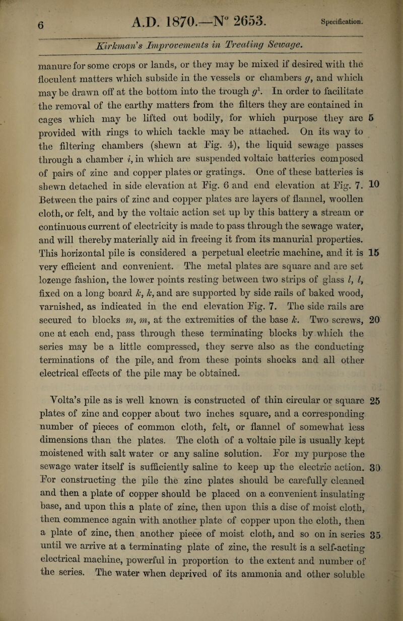 Kirkman’s Improvements in Treating Sewage. manure for some crops or lands, or they may he mixed if desired with the floculent matters which subside in the vessels or chambers g, and which may he drawn off at the bottom into the trough g1. In order to facilitate the removal of the earthy matters from the filters they are contained in cages which may he lifted out bodily, for which purpose they are 5 provided with rings to which tackle may be attached. On its way to the filtering chambers (shewn at Pig. I), the liquid sewage passes through a chamber i, in which are suspended voltaic batteries composed of pairs of zinc and copper plates or gratings. One of these batteries is shewn detached in side elevation at Pig. 6 and end elevation at Pig. 7. 10 Between the pairs of zinc and copper plates are layers of flannel, woollen cloth, or felt, and by the voltaic action set up by this battery a stream or continuous current of electricity is made to pass through the sewage water, and will thereby materially aid in freeing it from its manurial properties. This horizontal pile is considered a perpetual electric machine, and it is 15 very efficient and convenient. The metal plates are square and are set lozenge fashion, the lower points resting between two strips of glass l, l3 fixed on a long board k3 k, and are supported by side rails of baked wood, varnished, as indicated in the end elevation Pig. 7. The side rails are secured to blocks m3 m3 at the extremities of the base k. Two screws, 20 one at each end, pass through these terminating blocks by which the series may be a little compressed, they serve also as the conducting terminations of the pile, and from these points shocks and all other electrical effects of the pile may be obtained. Volta’s pile as is well known is constructed of thin circular or square 25 plates of zinc and copper about two inches square, and a corresponding number of pieces of common cloth, felt, or flannel of somewhat less dimensions than the plates. The cloth of a voltaic pile is usually kept moistened with salt water or any saline solution. Por my purpose the sewage water itself is sufficiently saline to keep up the electric action. 30 Por constructing the pile the zinc plates should be carefully cleaned and then a plate of copper should be placed on a convenient insulating base, and upon this a plate of zinc, then upon this a disc of moist cloth, then commence again with another plate of copper upon the cloth, then a plate of zinc, then another piece of moist cloth, and so on in series 35 until we arrive at a terminating plate of zinc, the result is a self-acting electrical machine, powerful in proportion to the extent and number of the series. The water when deprived of its ammonia and other soluble