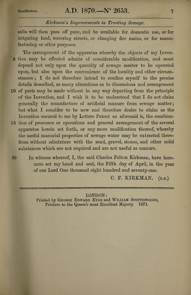 Kirkman’s Improvements in Treating Sewage. salts will then pass off pure, and be available for domestic use, or for irrigating land, watering streets, or charging fire mains, or for manu¬ facturing or other purposes. The arrangement of the apparatus whereby the objects of my Inven- c 5 tion may be effected admits of considerable modification, and must depend not only upon the quantity of sewage matter to he operated upon, hut also upon the convenience of the locality and other circum¬ stances ; I do not therefore intend to confine myself to the precise details described, as many alterations as to dimensions and arrangement 10 of parts may he made without in any way departing from the principle of the Invention, and I wish it to be understood that I do not claim generally the manufacture of artificial manure from sewage matter; hut what I consider to he new and therefore desire to claim as the Invention secured to me by Letters Patent as aforesaid is, the combina- 15 tion of processes or operations and general arrangement of the several apparatus herein set forth, or any mere modification thereof, whereby the useful manurial properties of sewage water may he extracted there¬ from without admixture with the sand, gravel, stones, and other solid substances which are not required and are not useful as manure. 20 In witness whereof, I, the said Charles Pelton Kirkman, have here¬ unto set my hand and seal, the Pifth day of April, in the year of our Lord One thousand eight hundred and seventy-one. C. F. KIPKMAN. (l.s.) LONDON: Printed by George Edward Eyre and William Spottiswoode, Printers to the Queen’s most Excellent Majesty. 1871.