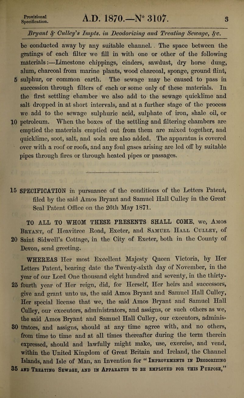 Provisional Specification. A.D. 1870.—N° 3107. s Bryant 8f Calley's Impts. in Deodorizing and Treating Sewage, 8fC. be conducted away by any suitable channel. . The space between the gratings of each filter we fill in with one or other of the following materials:—Limestone chippings, cinders, sawdust, dry horse dung, alum, charcoal from marine plants, wood charcoal, sponge, ground flint, 5 sulphur, or common earth. The sewage may be caused to pass in succession through filters of each or some only of these materials. In the first settling chamber we also add to the sewage quicklime and salt dropped in at short intervals, and at a further stage of the process we add to the sewage sulphuric acid, sulphate of iron, shale oil, or 10 petroleum. When the boxes of the settling and filtering chambers are emptied the materials emptied out from them are mixed together, and quicklime, soot, salt, and soda are also added. The apparatus is covered over with a roof or roofs, and any foul gases arising are led off by suitable pipes through fires or through heated pipes or passages. 15 SPECIFICATION in pursuance of the conditions of the Letters Patent, filed by the said Amos Bryant and Samuel Hall Culley in the Great Seal Patent Office on the 26th May 1871. TO ALL TO WHOM THESE PRESENTS SHALL COME, we, Amos Bryant, of Heavitree Boad, Exeter, and Samuel Hall Culley, of 20 Saint Sidwell’s Cottage, in the City of Exeter, both in the County of Devon, send greeting. WHEREAS Her most Excellent Majesty Queen Victoria, by Her Letters Patent, bearing date the Twenty-sixth day of November, in the year of our Lord One thousand eight hundred and seventy, in the thirty- 25 fourth year of Her reign, did, for Herself, Her heirs and successors, give and grant unto us, the said Amos Bryant and Samuel Hall Culley, Her special license that we, the said Amos Bryant and Samuel Hall Culley, our executors, administrators, and assigns, or such others as we, the said Amos Bryant and Samuel Hall Culley, our executors, adminis- 80 trators, and assigns, should at any time agree with, and no others, from time to time and at all times thereafter during the term therein expressed, should and lawfully might make, use, exercise, and vend, within the United Kingdom of Great Britain and Ireland, the Channel Islands, and Isle of Man, an Invention for “ Improvements in Deodorizing 85 and Treating Sewage, and in Apparatus to be employed for this Purpose,”