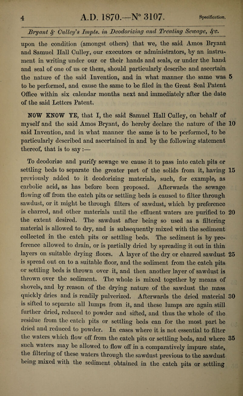 Bryant 8f Culley s Impts. in Deodorizing and Treating Sewage, 8fC. upon the condition (amongst others) that we, the said Amos Bryant and Samuel Hall Culley, our executors or administrators, by an instru¬ ment in writing under our or their hands and seals, or under the hand and seal of one of us or them, should particularly describe and ascertain the nature of the said Invention, and in what manner the same was 5 to be performed, and cause the same to be filed in the Great Seal Patent Office within six calendar months next and immediately after the date of the said Letters Patent. NOW KNOW YE, that I, the said Samuel Hall Culley, on behalf of myself and the said Amos Bryant, do hereby declare the nature of the 10 said Invention, and in what manner the same is to be performed, to be particularly described and ascertained in and by the following statement thereof, that is to say :— To deodorize and purify sewage we cause it to pass into catch pits or settling beds to separate the greater part of the solids from it, having 15 previously added to it deodorizing materials, such, for example, as carbolic acid, as has before been proposed. Afterwards the sewage flowing off from the catch pits or settling beds is caused to filter through sawdust, or it might be through filters of sawdust, which by preference is charred, and other materials until the effluent waters are purified to 20 the extent desired. The sawdust after being so used as a filtering material is allowed to dry, and is subsequently mixed with the sediment collected in the catch pits or settling beds. The sediment is by pre¬ ference allowed to drain, or is partially dried by spreading it out in thin layers on suitable drying floors. A layer of the dry or charred sawdust 25 is spread out on to a suitable floor, and the sediment from the catch pits or settling beds is thrown over it, and then another layer of sawdust is thrown over the sediment. The whole is mixed together by means of shovels, and by reason of the drying nature of the sawdust the mass quickly dries and is readily pulverized. Afterwards the dried material 30 is sifted to separate all lumps from it, and these lumps are again still further dried, reduced to powder and sifted, and thus the whole of the residue from the catch pits or settling beds can for the most part be dried and reduced to powder. In cases where it is not essential to filter the waters which flow off from the catch pits or settling beds, and where 35 such waters may be allowed to flow off in a comparatively impure state, the filteiing of these waters through the sawdust previous to the sawdust being mixed with the sediment obtained in the catch pits or settling