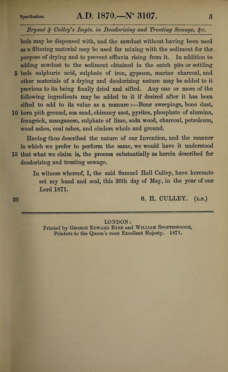 Bryant 8f Gulley's Impts. in Deodorizing and Treating Sewage, 8fC. beds may be dispensed with, and the sawdust without having been used as a filtering material may be used for mixing with the sediment for the purpose of drying and to prevent effluvia rising from it. In addition to adding sawdust to the sediment obtained in the catch pits or settling 5 beds sulphuric acid, sulphate of iron, gypsum, marine charcoal, and other materials of a drying and deodorizing nature may be added to it previous to its being finally dried and sifted. Any one or more of the following ingredients may be added to it if desired after it has been sifted to add to its value as a manure:—Bone sweepings, bone dust, 10 horn pith ground, sea sand, chimney soot, pyrites, phosphate of alumina, fenugrick, manganese, sulphate of lime, soda wood, charcoal, petroleum, wood ashes, coal ashes, and cinders wThole and ground. Having thus described the nature of our Invention, and the manner in which we prefer to perform the same, we would have it understood 15 that what we claim is, the process substantially as herein described for deodorizing and treating sewage. In witness whereof, I, the said Samuel Hall Culley, have hereunto set my hand and seal, this 26th day of May, in the year of our Lord 1871. 20 S. H. CULLEY. (l.s.) LONDON: Printed by George Edward Eyre and William Spottiswoode, Printers to the Queen’s most Excellent Majesty. 1871.