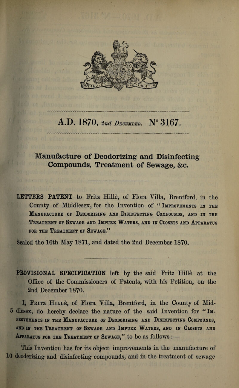 Manufacture of Deodorizing and Disinfecting Compounds, Treatment of Sewage, &c. LETTERS PATENT to Fritz Hille, of Flora Villa, Brentford, in the County of Middlesex, for the Invention of “ Improvements in the Manufacture of Deodorizing and Disinfecting Compounds, and in the Treatment of Sewage and Impure Waters, and in Closets and Apparatus for the Treatment of Sewage.” Sealed the 16th May 1871, and dated the 2nd December 1870. PROVISIONAL SPECIFICATION left by the said Fritz Hille at the Office of the Commissioners of Patents, with his Petition, on the 2nd December 1870. I, Fritz Hille, of Flora Villa, Brentford, in the County of Mid- 5 dlesex, do hereby declare the nature of the said Invention for “ Im¬ provements in the Manufacture of Deodorizing and Disinfecting Compounds, and in the Treatment of Sewage and Impure Waters, and in Closets and Apparatus for the Treatment of Sewage,” to be as follows :— This Invention has for its object improvements in the manufacture of 10 deoderizing and disinfecting compounds, and in the treatment of sewage