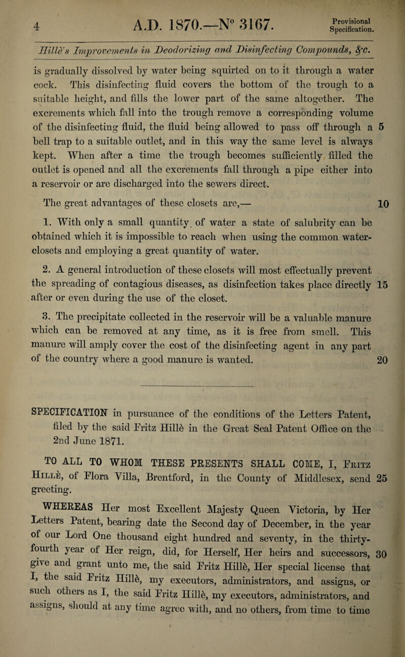 Ililles Improvements in Deodorizing and Disinfecting Compounds, SfC. is gradually dissolved by water being squirted on to it through a water cock. This disinfecting fluid covers the bottom of the trough to a suitable height, and fills the lower part of the same altogether. The excrements which fall into the trough remove a corresponding volume of the disinfecting fluid, the fluid being allowed to pass off through a 5 bell trap to a suitable outlet, and in this way the same level is always kept. When after a time the trough becomes sufficiently filled the outlet is opened and all the excrements fall through a pipe either into a reservoir or are discharged into the sewers direct. The great advantages of these closets are,— 10 1. With only a small quantity of water a state of salubrity can be obtained which it is impossible to reach when using the common water- closets and employing a great quantity of water. 2. A general introduction of these closets will most effectually prevent the spreading of contagious diseases, as disinfection takes place directly 15 after or even during the use of the closet. 3. The precipitate collected in the reservoir wil] be a valuable manure which can be removed at any time, as it is free from smell. This manure will amply cover the cost of the disinfecting agent in any part of the country where a good manure is wanted. 20 SPECIFICATION in pursuance of the conditions of the Letters Patent, filed by the said Eritz Hilffi in the Great Seal Patent Office on the 2nd June 1871. TO ALL TO WHOM THESE PRESENTS SHALL COME, I, Ehitz Hille, of Elora Villa, Brentford, in the County of Middlesex, send 25 greeting. WHEREAS Her most Excellent Majesty Queen Victoria, by Her Letters Patent, bearing date the Second day of December, in the year of our Lord One thousand eight hundred and seventy, in the thirtv- fouith year of Her reign, did, for Herself, Her heirs and successors, 30 give and grant unto me, the said Eritz Hilffi, Her special license that I, the said Eritz Hilffi, my executors, administrators, and assigns, or such otlieis as I, the said Eritz Hilffi, my executors, administrators, and assigns, should at any time agree with, and no others, from time to time