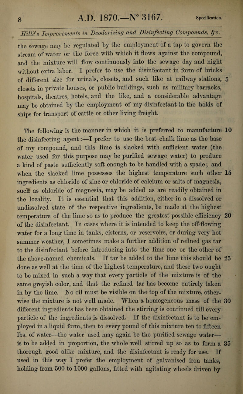 Hilles Improvements in Deodorizing and Disinfecting Compounds, fyc. the sewage may he regulated by the employment of a tap to govern the stream of water or the force with which it flows against the compound, and the mixture will flow continuously into the sewage day and night without extra labor. I prefer to use the disinfectant in form of bricks of different size for urinals, closets, and such like at railway stations, 5 closets in private houses, or public buildings, such as military barracks, hospitals, theatres, hotels, and the like, and a considerable advantage may be obtained by the employment of my disinfectant in the holds of ships for transport of cattle or other living freight. The following is the manner in which it is preferred to manufacture 10 the disinfecting agent:—I prefer to use the best chalk lime as the base of my compound, and this lime is slacked with sufficient water (the water used for this purpose may be purified sewage water) to produce a kind of paste sufficiently soft enough to be handled with a spade; and when the slacked lime possesses the highest temperature such other 15 ingredients as chloride of zinc or chloride of calcium or salts of magnesia, such as chloride of magnesia, may be added as are readily obtained in the locality. It is essential that this addition, either in a dissolved or undissolved state of the respective ingredients, be made at the highest temperature of the lime so as to produce the greatest possible efficiency 20 of the disinfectant. In cases where it is intended to keep the off-flowing water for a long time in tanks, cisterns, or reservoirs, or during very hot summer weather, I sometimes make a further addition of refined gas tar to the disinfectant before introducing into the lime one or the other of the above-named chemicals. If tar be added to the lime this should be 25 done as well at the time of the highest temperature, and these two ought to he mixed in such a way that every particle of the mixture is of the same greyish color, and that the refined tar has become entirely taken in by the lime. No oil must be visible on the top of the mixture, other¬ wise the mixture is not well made. When a homogeneous mass of the 30 different ingredients has been obtained the stirring is continued till every particle of the ingredients is dissolved. If the disinfectant is to be em¬ ployed in a liquid form, then to every pound of this mixture ten to fifteen lbs. of water—the water used may again be the purified sewage water— is to be added in proportion, the whole well stirred up so as to form a 35 thorough good alike mixture, and the disinfectant is ready for use. If used in this way I prefer the employment of galvanised iron tanks, holding from 500 to 1000 gallons, fitted with agitating wheels driven by