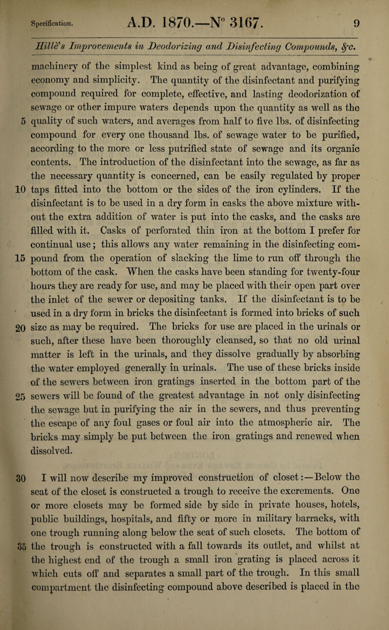 Hille's Improvements in Deodorizing and Disinfecting Compounds, fyc. machinery of the simplest kind as being of great advantage, combining economy and simplicity. The quantity of the disinfectant and purifying compound required for complete, effective, and lasting deodorization of sewage or other impure waters depends upon the quantity as well as the 5 quality of such waters, and averages from half to five lbs. of disinfecting compound for every one thousand lbs. of sewage wrater to be purified, according to the more or less putrified state of sewage and its organic contents. The introduction of the disinfectant into the sewage, as far as the necessary quantity is concerned, can be easily regulated by proper 10 taps fitted into the bottom or the sides of the iron cylinders. If the disinfectant is to be used in a dry form in casks the above mixture with¬ out the extra addition of water is put into the casks, and the casks are filled with it. Casks of perforated thin iron at the bottom I prefer for continual use; this allows any water remaining in the disinfecting com- 15 pound from the operation of slacking the lime to run off through the bottom of the cask. When the casks have been standing for twenty-four hours they are ready for use, and may be placed with their open part over the inlet of the sewer or depositing tanks. If the disinfectant is to be used in a dry form in bricks the disinfectant is formed into bricks of such 20 size as may be required. The bricks for use are placed in the urinals or such, after these have been thoroughly cleansed, so that no old urinal matter is left in the urinals, and they dissolve gradually by absorbing the water employed generally in urinals. The use of these bricks inside of the sewers between iron gratings inserted in the bottom part of the 25 sewers will be found of the greatest advantage in not only disinfecting the sewage but in purifying the air in the sewers, and thus preventing the escape of any foul gases or foul air into the atmospheric air. The bricks may simply be put between the iron gratings and renewed when dissolved. 30 I will now describe my improved construction of closet:—Below the seat of the closet is constructed a trough to receive the excrements. One or more closets may be formed side by side in private houses, hotels, public buildings, hospitals, and fifty or more in military barracks, with one trough running along below the seat of such closets. The bottom of 35 the trough is constructed with a fall towards its outlet, and whilst at the highest end of the trough a small iron grating is placed across it which cuts off and separates a small part of the trough. In this small compartment the disinfecting compound above described is placed in the