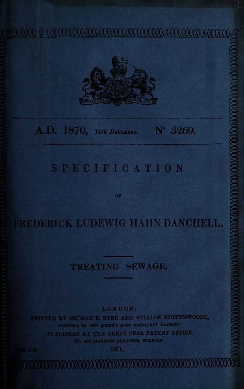 ■ 187 05 14#A December. N° 3269* V* V,* — W; -vf:- ■■■.:’ : •’ ■ . - ■ SPECIFICATION 07 FREDERICK LUDEWIG HAIIN DANCHELL TREATING SEWAGE. LONDON: PRINTED BY GEORGE E. EYRE AND WILLIAM SPOTTISWOODE, PRINTERS TO THE QUEEN*S MOST EXCELLENT MAJESTY : H PUBLISHED AT THE GREAT SEAL PATENT OFFICE, 25, SOUTHAMPTON BUILDINGS, HOLBORN. 1871.