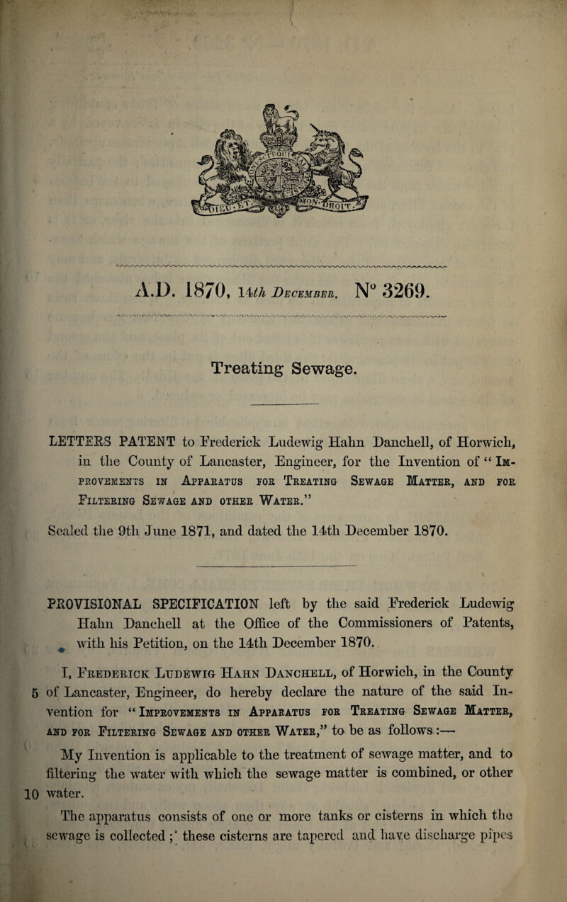 Treating Sewage. LETTEES PATENT to Frederick Ludewig Hahn Danchell, of Horwich, in tlie County of Lancaster, Engineer, for the Invention of “ Im- prqvements in Apparatus for Treating Sewage Matter, and for Filtering Sewage and other Water.” V Sealed the 9tli June 1871, and dated the 14tli December 1870. PROVISIONAL SPECIFICATION left by the said Frederick Ludewig Hahn Danchell at the Office of the Commissioners of Patents, with his Petition, on the 14th December 1870. ■m J I, Frederick Ludewig Hahn Danchell, of Horwich, in the County 5 of Lancaster, Engineer, do hereby declare the nature of the said In¬ vention for ee Improvements in Apparatus for Treating Sewage Matter* and for Filtering Sewage and other Water,” to be as follows :— My Invention is applicable to the treatment of sewage matter, and to filtering the water with which the sewage matter is combined, or other 10 water. The apparatus consists of one or more tanks or cisterns in which the sewage is collected these cisterns are tapered and have discharge pipes