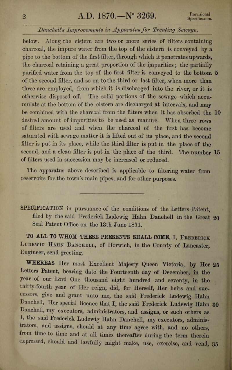 Provisional Specification. Dane hell’s Improvements in Apparatus for Treating Seioage. below. Along the cistern are two or more series of filters containing charcoal, the impure water from the top of the cistern is conveyed by a pipe to the bottom of the first filter, through which it penetrates upwards, the charcoal retaining a great proportion of the impurities ; the partially purified water from the top of the first filter is conveyed to the bottom 5 of the second filter, and so on to the third or last filter, when more than three are employed, from which it is discharged into the river, or it is otherwise disposed off. The solid portions of the sewage which accu¬ mulate at the bottom of the cistern are discharged at intervals, and may be combined with the charcoal from the filters when it has absorbed the 10 desired amount of impurities to be used as manure. When three rows of filters are used and when the charcoal of the first has become saturated with sewage matter it is lifted out of its place, and the second filter is put in its place, while the third filter is put in the place of the second, and a clean filter is put in the place of the third. The number 15 of filters used in succession may be increased or reduced. The apparatus above described is applicable to filtering water from reservoirs for the town’s main pipes, and for other purposes. SPECIFICATION in pursuance of the conditions of the Letters Patent, filed by the said Frederick Ludewig Hahn Danchell in the Great 20 Seal Patent Office on the 13th June 1871. TO ALL TO WHOM THESE PRESENTS SHALL COME, I, Frederick Ludewig Hahn Danchell, of Ilorwich, in the County of Lancaster, Engineer, send greeting. WHEREAS Her most Excellent Majesty Queen Victoria, by Her 25 Letters Patent, bearing date the Fourteenth day of December, in the year of our Lord One thousand eight hundred and seventy, in the thirty-fourth year of Pier reign, did, for Herself, Her heirs and suc¬ cessors, give and grant unto me, the said Frederick Ludewig Hahn Danchell, Her special licence that I, the said Frederick Ludewig Hahn 30 Danchell, my executors, administrators, and assigns, or such others as I, the said Frederick Ludewig Hahn Danchell, my executors, adminis¬ trators, and assigns, should at any time agree with, and no others, fiom time to time and at all times thereafter during the term therein c.-vpi Loocd, snould and lawfully might make, use, exercise, and vend, 35