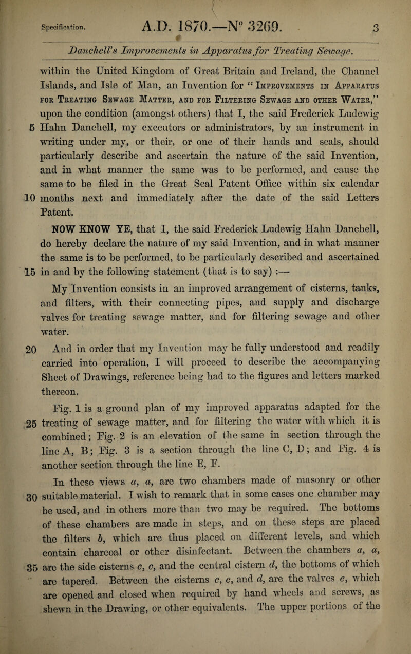 Danchell’s Improvements in Apparatus for Treating Sewage. within the United Kingdom of Great Britain and Ireland, the Channel Islands, and Isle of Man, an Invention for “ Improvements in Apparatus for Treating Sewage Matter, and for Filtering Sewage and other Water,” upon the condition (amongst others) that I, the said Frederick Ludewig 5 Hahn Danchell, my executors or administrators, by an instrument in writing under my, or their, or one of their hands and seals, should particularly describe and ascertain the nature of the said Invention, and in what manner the same was to be performed, and cause the same to be filed in the Great Seal Patent Office within six calendar 10 months next and immediately after the date of the said Letters Patent. NOW KNOW YE, that I, the said Frederick Ludewig Hahn Danchell, do hereby declare the nature of my said Invention, and in what manner the same is to be performed, to be particularly described and ascertained 15 in and by the following statement (that is to say) :—■ My Invention consists in an improved arrangement of cisterns, tanks, and filters, with their connecting pipes, and supply and discharge valves for treating sewage matter, and for filtering sewage and other water. 20 And in order that my Invention may be fully understood and readily carried into operation, I will proceed to describe the accompanying Sheet of Drawings, reference being had to the figures and letters marked thereon. Fig. 1 is a ground plan of my improved apparatus adapted for the 25 treating of sewage matter, and for filtering the water with which it is combined; Fig. 2 is an elevation of the same in section through the line A, B; Fig. 3 is a section through the line 0, D; and Fig. 4 is another section through the line E, F. In these views a, a, are two chambers made of masonry or other 30 suitable material. I wish to remark that in some cases one chamber may be used, and in others more than two may be required. The bottoms of these chambers are made in steps, and on these steps are placed the filters b9 which are thus placed on different levels, and which contain charcoal or other disinfectant. Between the chambers a, a9 35 are the side cisterns c, c, and the central cistern d, the bottoms of which are tapered. Between the cisterns c, c, and d9 are the valves e9 which are opened and closed when required by hand wheels and screws, as shewn in the Drawing, or other equivalents. The upper portions of the