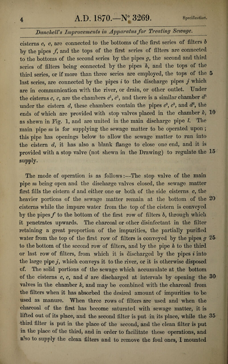 DanchelVs Improvements in Apparatus for Treating Sewage. cisterns c, c, are connected to the bottoms of the first series of filters b by the pipes f and the tops of the first series of filters are connected to the bottoms of the second series by the pipes g, the second and third series of filters being connected by the pipes h, and the tops of the third series, or if more than three series are employed, the tops of the 5 last series, are connected by the pipes i to the discharge pipes j which are in communication with the river, or drain, or other outlet. Under the cisterns c, c, are the chambers c1, cl, and there is a similar chamber dl under the cistern d, these chambers contain the pipes c2, c2, and d2, the ends of which are provided with stop valves placed in the chamber k, 10 as shewn in Eig. 1, and are united in the main discharge pipe 1. The main pipe m is for supplying the sewage matter to he operated upon; this pipe has openings below to allow the sewage matter to run into the cistern d, it has also a blank flange to close one end, and it is provided with a stop valve (not shewn in the Drawing) to regulate the 15 supply. The mode of operation is as follows:—The stop valve of the main pipe m being open and the discharge valves closed, the sewage matter first fills the cistern d and either one or both of the side cisterns c, the heavier portions of the sewage matter remain at the bottom of the 20 cisterns while the impure water from the top of the cistern is conveyed by the pipes/ to the bottom of the first row of filters b, through which it penetrates upwards. The charcoal or other disinfectant in the filter retaining a great proportion of the impurities, the partially purified water from the top of the first row of filters is conveyed by the pipes g 25 to the bottom of the second row of filters, and by the pipe h to the third or last row of filters, from which it is discharged by the pipes i into the large pipe j, which conveys it to the river, or it is otherwise disposed of. The solid portions of the sewage which accumulate at the bottom of the cisterns cf c, and d are discharged at intervals by opening the 30 valves in the chamber k, and may be combined with the charcoal from the filters when it has absorbed the desired amount of impurities to be used as manure. When three rows of filters are used and when the charcoal of the first has become saturated with sewage matter, it is lifted out ot its place, and the second filter is put in its place, while the 35 •third filter is put in the place of the second, and the clean filter is put in the place of the third, and in order to facilitate these operations, and aTso to supply the clean filters and to remove the foul ones, I mounted