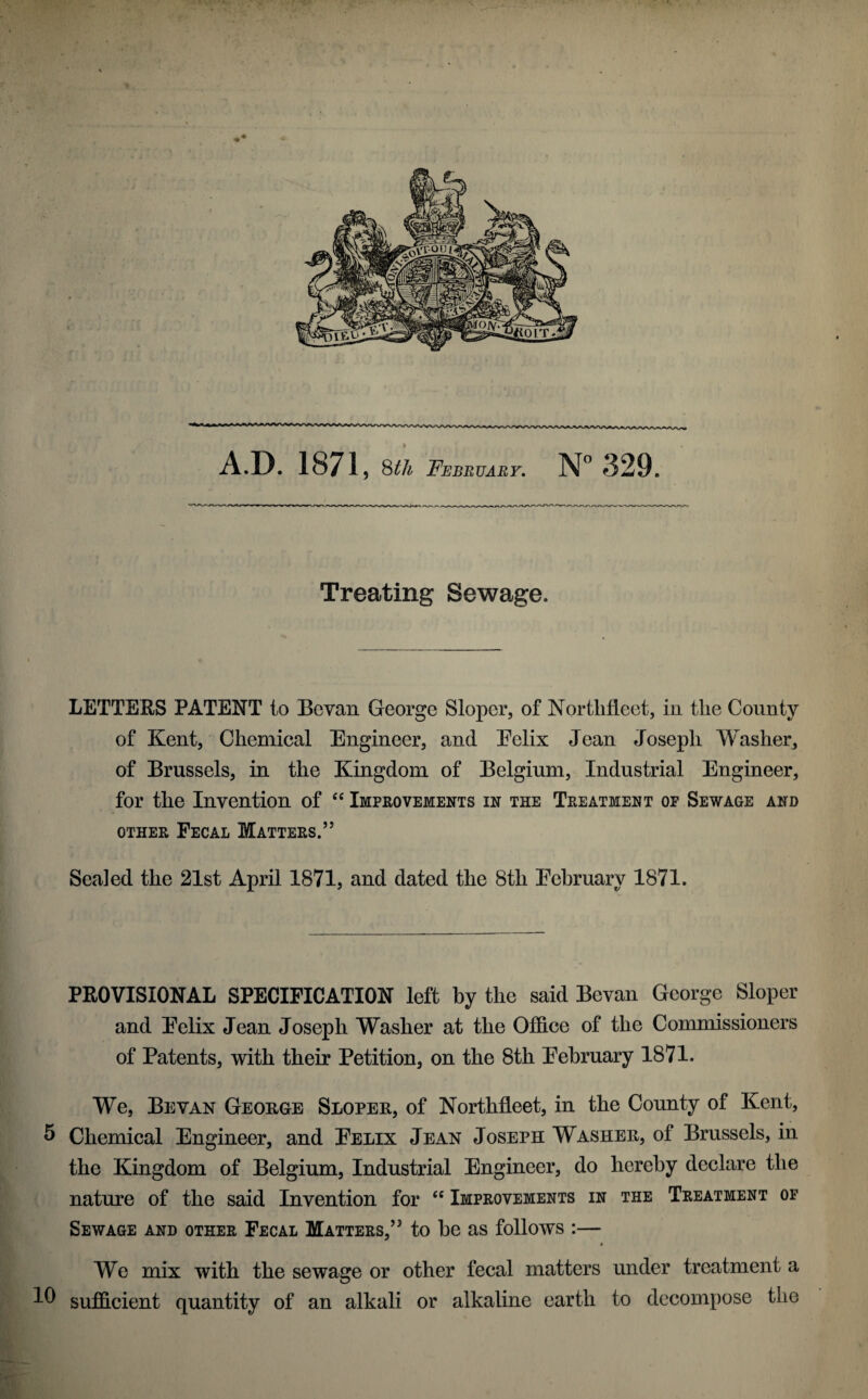 A.D. 1871, February, 329. Treating Sewage. LETTERS PATENT to Bcvan George Sloper, of Nortlifleet, in the County of Kent, Chemical Engineer, and Eelix Jean Joseph Washer, of Brussels, in the Kingdom of Belgium, Industrial Engineer, for the Invention of “ Imphovements in the Treatment of Sewage and OTHER Fecal Matters.” Sealed the 21st April 1871, and dated the 8th Eehruary 1871. PROVISIONAL SPECIFICATION left by the said Bevan George Sloper and Eelix Jean Joseph Washer at the Office of the Commissioners of Patents, with their Petition, on the 8th Eehruary 1871. We, Bevan George Sloper, of Northfleet, in the County of Kent, S Chemical Engineer, and Eelix Jean Joseph Washer, of Brussels, in the Kingdom of Belgium, Industrial Engineer, do hereby declare the nature of the said Invention for “ Improvements in the Treatment op Sewage and other Fecal Matters,” to be as follows :— « We mix with the sewage or other fecal matters under treatment a sufidcient quantity of an alkali or alkaline earth to decompose the