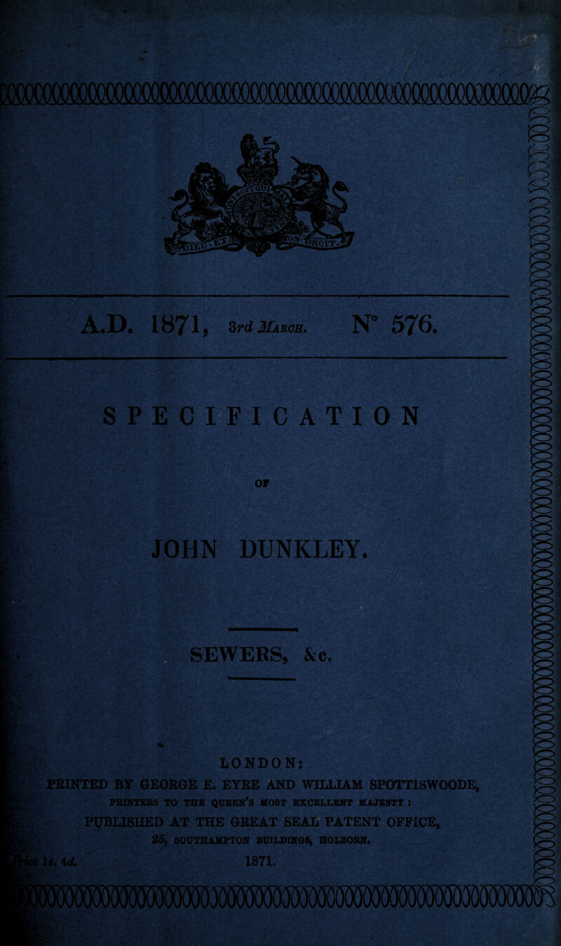 A.D. 1871, 3rd March. N° 576. SPECIFICATION OF JOHN DUNKLEY. in'tI. SEWERS, &c. * LONDON: PRINTED BY GEORGE E. EYRE AND WILLIAM SPOTT1SWOODE, PRINTERS TO THE QUEEN’S MOST EXCELLENT MAJESTY : PUBLISHED AT THE GREAT SEAL PATENT OFFICE, 25, SOUTHAMPTON BUILDINGS, HOLBORN. 1*. 4d. 1871.