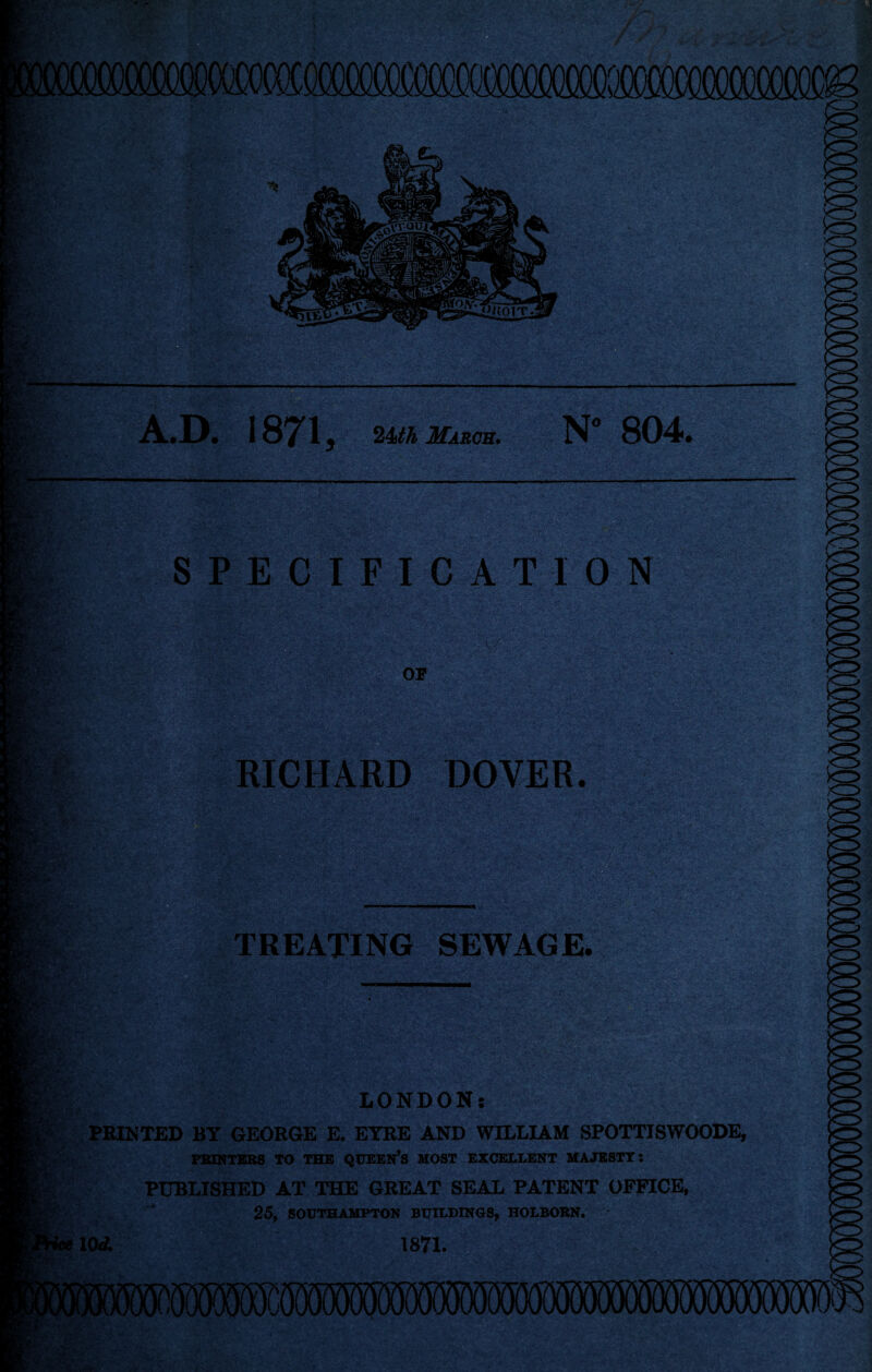 A.D. 1871, 24th March. N* 804. KV Mb ejbw mt: rsv SPECIFICATION - or RICHARD DOVER. TREATING SEWAGE. ® ..'V<ri.' x. >v^rx * '•v«* >c:. -.>»r*- ><- mmm0m vstmj LONDON: PRINTED BY GEORGE E. EYRE AND WILLIAM SPOTTISWOODE, PRINTERS TO THE QUEEN’S MOST EXCELLENT MAJESTY: PUBLISHED AT THE GREAT SEAL PATENT OFFICE, 25, SOUTHAMPTON BUILDINGS, HOLBORN. I0d 1871.