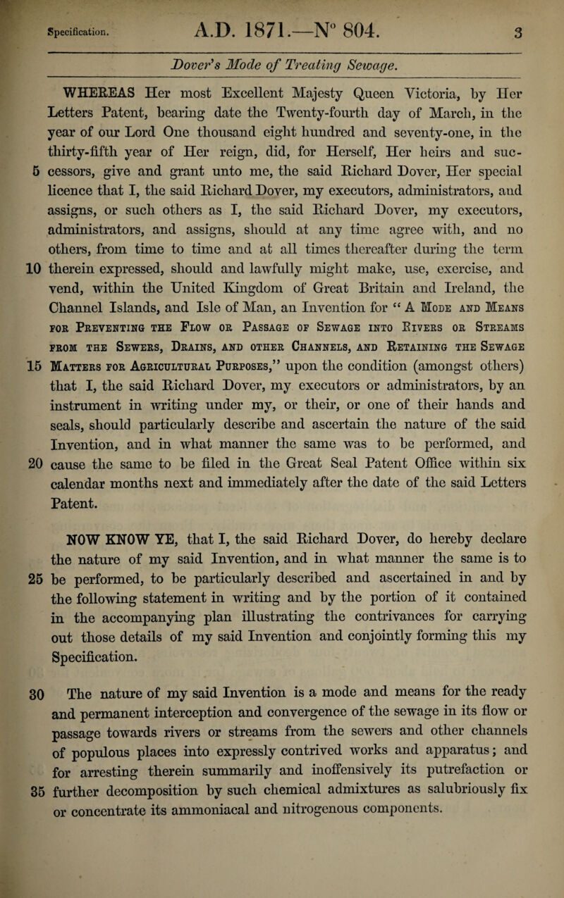 Dover’s Mode of Treating Sewage. WHEREAS Her most Excellent Majesty Queen Victoria, by Her Letters Patent, bearing date the Twenty-fourth day of March, in the year of our Lord One thousand eight hundred and seventy-one, in the thirty-fifth year of Her reign, did, for Herself, Her heirs and suc- 5 cessors, give and grant unto me, the said Richard Dover, Her special licence that I, the said Richard Dover, my executors, administrators, and assigns, or such others as I, the said Richard Dover, my executors, administrators, and assigns, should at any time agree with, and no others, from time to time and at all times thereafter during the term 10 therein expressed, should and lawfully might make, use, exercise, and vend, within the United Kingdom of Great Britain and Ireland, the Channel Islands, and Isle of Man, an Invention for “ A Mode and Means for Preventing the Flow or Passage of Sewage into Eivers or Streams from the Sewers, Drains, and other Channels, and Retaining the Sewage 15 Matters for Agricultural Purposes,” upon the condition (amongst others) that I, the said Richard Dover, my executors or administrators, by an instrument in writing under my, or their, or one of their hands and seals, should particularly describe and ascertain the nature of the said Invention, and in what manner the same was to be performed, and 20 cause the same to be filed in the Great Seal Patent Office within six calendar months next and immediately after the date of the said Letters Patent. NOW KNOW YE, that I, the said Richard Dover, do hereby declare the nature of my said Invention, and in what manner the same is to 25 be performed, to be particularly described and ascertained in and by the following statement in writing and by the portion of it contained in the accompanying plan illustrating the contrivances for carrying out those details of my said Invention and conjointly forming this my Specification. 30 The nature of my said Invention is a mode and means for the ready and permanent interception and convergence of the sewage in its flow or passage towards rivers or streams from the sewers and other channels of populous places into expressly contrived works and apparatus; and for arresting therein summarily and inoffensively its putrefaction or 35 further decomposition by such chemical admixtures as salubriously fix or concentrate its ammoniacal and nitrogenous components.