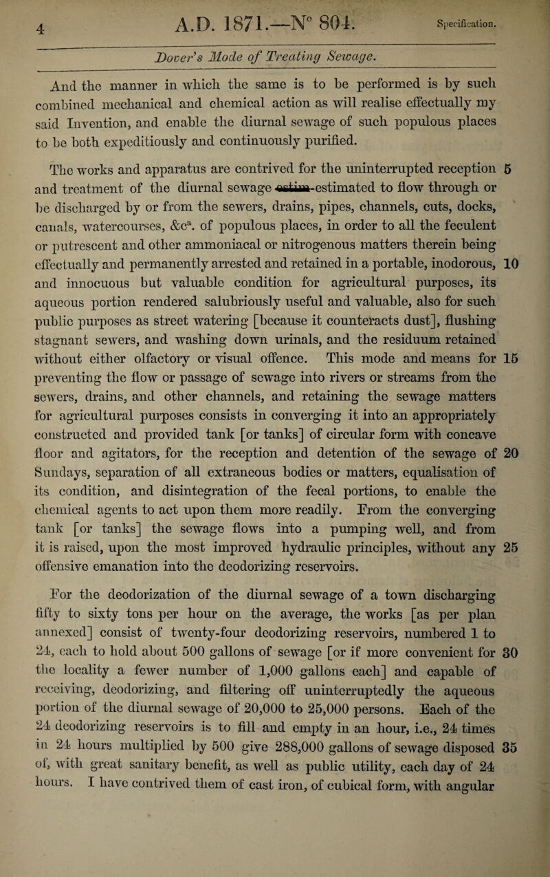 Dover s Mode of Treating Sewage. And the manner in which the same is to he performed is by such combined mechanical and chemical action as will realise effectually my said Invention, and enable the diurnal sewage of such populous places to be both expeditiously and continuously purified. The works and apparatus are contrived for the uninterrupted reception 5 and treatment of the diurnal sewage -estimated to flow through or be discharged by or from the sewers, drains, pipes, channels, cuts, docks, canals, watercourses, &ca. of populous places, in order to all the feculent or putrescent and other ammoniacal or nitrogenous matters therein being effectually and permanently arrested and retained in a portable, inodorous, 10 and innocuous but valuable condition for agricultural purposes, its aqueous portion rendered salubriously useful and valuable, also for such public purposes as street watering [because it counteracts dust], flushing stagnant sewers, and washing down urinals, and the residuum retained without either olfactory or visual offence. This mode and means for 15 preventing the flow or passage of sewage into rivers or streams from the sewers, drains, and other channels, and retaining the sewage matters for agricultural purposes consists in converging it into an appropriately constructed and provided tank [or tanks] of circular form with concave floor and agitators, for the reception and detention of the sewage of 20 Sundays, separation of all extraneous bodies or matters, equalisation of its condition, and disintegration of the fecal portions, to enable the chemical agents to act upon them more readily. Prom the converging tank [or tanks] the sewage flows into a pumping well, and from it is raised, upon the most improved hydraulic principles, without any 25 offensive emanation into the deodorizing reservoirs. Tor the deodorization of the diurnal sewage of a town discharging fifty to sixty tons per hour on the average, the works [as per plan annexed] consist of twenty-four deodorizing reservoirs, numbered 1 to 24, each to hold about 500 gallons of sewage [or if more convenient for 30 the locality a fewer number of 1,000 gallons each] and capable of receiving, deodorizing, and filtering off uninterruptedly the aqueous portion of the diurnal sewage of 20,000 to 25,000 persons. Each of the 24 deodorizing reservoirs is to fill and empty in an hour, i.e., 24 times in 24 hours multiplied by 500 give 288,000 gallons of sewage disposed 35 of, with great sanitary benefit, as well as public utility, each day of 24 hours. I have contrived them of cast iron, of cubical form, with angular