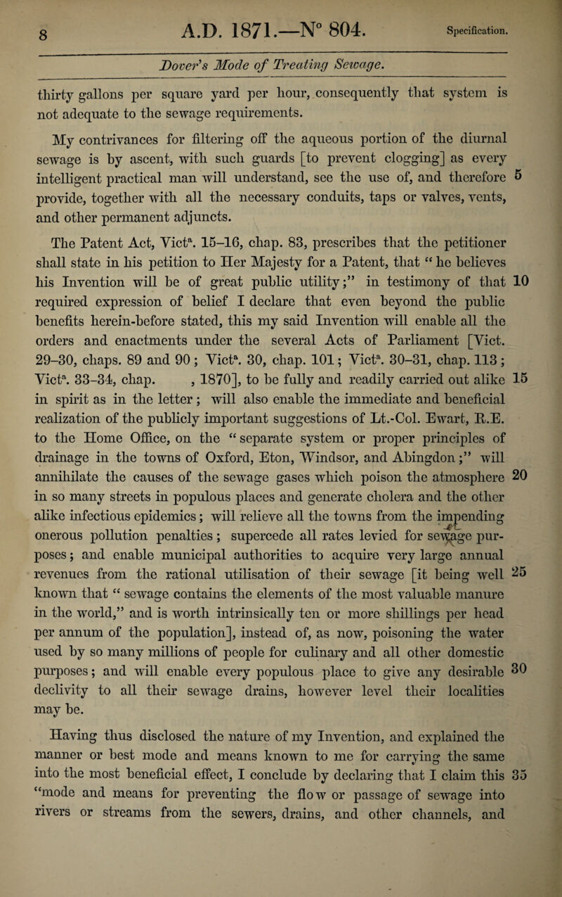 Dover's Mode of Treating Sewage. thirty gallons per square yard per hour, consequently that system is not adequate to the sewage requirements. My contrivances for filtering off the aqueous portion of the diurnal sewage is by ascent, with such guards [to prevent clogging] as every intelligent practical man will understand, see the use of, and therefore 5 provide, together with all the necessary conduits, taps or valves, vents, and other permanent adjuncts. The Patent Act, Victa. 15-16, chap. 83, prescribes that the petitioner shall state in his petition to Her Majesty for a Patent, that “ he believes his Invention will be of great public utilityin testimony of that 10 required expression of belief I declare that even beyond the public benefits herein-before stated, this my said Invention will enable all the orders and enactments under the several Acts of Parliament [Yict. 29-30, chaps. 89 and 90; Victa. 30, chap. 101; Victa. 30-31, chap. 113; Victa. 33-34, chap. , 1870], to be fully and readily carried out alike 15 in spirit as in the letter ; will also enable the immediate and beneficial realization of the publicly important suggestions of Lt.-Ool. Ewart, P.E. to the Home Office, on the “ separate system or proper principles of drainage in the towns of Oxford, Eton, Windsor, and Abingdonwill annihilate the causes of the sewage gases which poison the atmosphere 20 in so many streets in populous places and generate cholera and the other alike infectious epidemics; will relieve all the towns from the impending • • • - onerous pollution penalties; supercede all rates levied for sewage pur¬ poses ; and enable municipal authorities to acquire very large annual revenues from the rational utilisation of their sewage [it being well 25 known that “ sewage contains the elements of the most valuable manure in the world,” and is worth intrinsically ten or more shillings per head per annum of the population], instead of, as now, poisoning the water used by so many millions of people for culinary and all other domestic purposes; and will enable every populous place to give any desirable 30 declivity to all their sewage drains, however level their localities may be. Having thus disclosed the nature of my Invention, and explained the manner or best mode and means known to me for carrying the same into the most beneficial effect, I conclude by declaring that I claim this 35 “mode and means for preventing the flow or passage of sewage into rivers or streams from the sewers, drains, and other channels, and