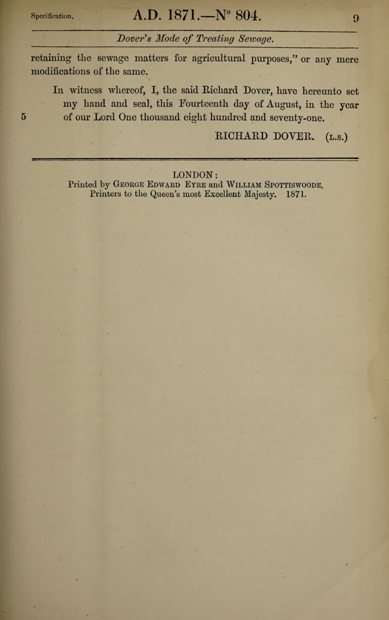 Dover's Mode of Treating Sewage. retaining the sewage matters for agricultural purposes/’ or any mere modifications of the same. In witness whereof, I, the said Richard Royer, have hereunto set my hand and seal, this Fourteenth day of August, in the year of our Lord One thousand eight hundred and seventy-one. RICHARD DOVER, (l.s.) LONDON: Printed by George Edward Eyre and William Spottiswoode, Printers to the Queen's most Excellent Majesty. 1871.