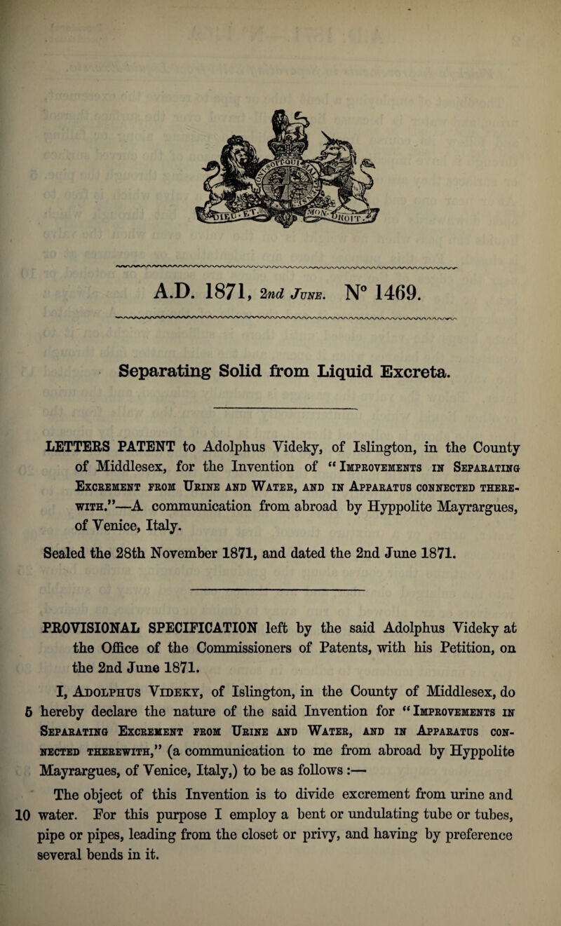 A.D. 1871 , 2nd June. N° 1469. Separating Solid from Liquid Excreta. LETTEES PATENT to Adolphus Videky, of Islington, in the County of Middlesex, for the Invention of  Improvements in Separating Excrement from Urine and Water, and in Apparatus connected there¬ with.* j—A communication from abroad by Hyppolite Mayrargues, of Venice, Italy. Sealed the 28th November 1871, and dated the 2nd June 1871. PEOVISIONAL SPECIFICATION left by the said Adolphus Yideky at the Office of the Commissioners of Patents, with his Petition, on the 2nd June 1871. I, Adolphus Yideky, of Islington, in the County of Middlesex, do 6 hereby declare the nature of the said Invention for “ Improvements in Separating Excrement from Urine and Water, and in Apparatus con¬ nected therewith,” (a communication to me from abroad by Hyppolite Mayrargues, of Venice, Italy,) to be as follows :— The object of this Invention is to divide excrement from urine and 10 water. Por this purpose I employ a bent or undulating tube or tubes, pipe or pipes, leading from the closet or privy, and having by preference several bends in it.